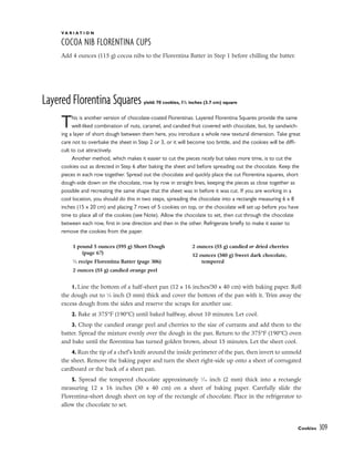 V A R I A T I O N
COCOA NIB FLORENTINA CUPS
Add 4 ounces (115 g) cocoa nibs to the Florentina Batter in Step 1 before chilling the batter.
Layered Florentina Squares yield: 70 cookies, 11
/2 inches (3.7 cm) square
This is another version of chocolate-coated Florentinas. Layered Florentina Squares provide the same
well-liked combination of nuts, caramel, and candied fruit covered with chocolate, but, by sandwich-
ing a layer of short dough between them here, you introduce a whole new textural dimension. Take great
care not to overbake the sheet in Step 2 or 3, or it will become too brittle, and the cookies will be diffi-
cult to cut attractively.
Another method, which makes it easier to cut the pieces nicely but takes more time, is to cut the
cookies out as directed in Step 6 after baking the sheet and before spreading out the chocolate. Keep the
pieces in each row together. Spread out the chocolate and quickly place the cut Florentina squares, short
dough-side down on the chocolate, row by row in straight lines, keeping the pieces as close together as
possible and recreating the same shape that the sheet was in before it was cut. If you are working in a
cool location, you should do this in two steps, spreading the chocolate into a rectangle measuring 6 x 8
inches (15 x 20 cm) and placing 7 rows of 5 cookies on top, or the chocolate will set up before you have
time to place all of the cookies (see Note). Allow the chocolate to set, then cut through the chocolate
between each row, first in one direction and then in the other. Refrigerate briefly to make it easier to
remove the cookies from the paper.
1. Line the bottom of a half-sheet pan (12 x 16 inches/30 x 40 cm) with baking paper. Roll
the dough out to 1
⁄8 inch (3 mm) thick and cover the bottom of the pan with it. Trim away the
excess dough from the sides and reserve the scraps for another use.
2. Bake at 375°F (190°C) until baked halfway, about 10 minutes. Let cool.
3. Chop the candied orange peel and cherries to the size of currants and add them to the
batter. Spread the mixture evenly over the dough in the pan. Return to the 375°F (190°C) oven
and bake until the florentina has turned golden brown, about 15 minutes. Let the sheet cool.
4. Run the tip of a chef’s knife around the inside perimeter of the pan, then invert to unmold
the sheet. Remove the baking paper and turn the sheet right-side up onto a sheet of corrugated
cardboard or the back of a sheet pan.
5. Spread the tempered chocolate approximately 1
⁄16 inch (2 mm) thick into a rectangle
measuring 12 x 16 inches (30 x 40 cm) on a sheet of baking paper. Carefully slide the
Florentina–short dough sheet on top of the rectangle of chocolate. Place in the refrigerator to
allow the chocolate to set.
Cookies 309
1 pound 5 ounces (595 g) Short Dough
(page 67)
1
⁄2 recipe Florentina Batter (page 306)
2 ounces (55 g) candied orange peel
2 ounces (55 g) candied or dried cherries
12 ounces (340 g) Sweet dark chocolate,
tempered
 