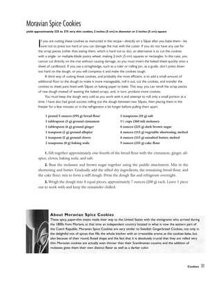 Moravian Spice Cookies
yield: approximately 325 to 375 very thin cookies, 2 inches (5 cm) in diameter or 2 inches (5 cm) square
If you are cutting these cookies as instructed in the recipe––directly on a Silpat after you bake them––be
sure not to press too hard or you can damage the mat with the cutter. If you do not have any use for
the scrap pieces (other than eating them, which is hard not to do), an alternative is to cut the cookies
with a single- or multiple-blade pastry wheel, making 2-inch (5-cm) squares or rectangles. In this case, you
cannot cut directly on the mat without causing damage, so you must invert the baked sheet quickly onto a
sheet of cardboard. If you use a straightedge, such as a ruler or rolling pin, as a guide, don’t press down
too hard on the dough, or you will compress it and make the cookies tough.
A third way of cutting these cookies, and probably the most efficient, is to add a small amount of
additional flour to the dough to make it more manageable, roll it out, cut the cookies, and transfer the
cookies to sheet pans lined with Silpats or baking paper to bake. This way, you can reroll the scrap pieces
of raw dough instead of wasting the baked scraps, and, in turn, produce more cookies.
You must keep the dough very cold as you work with it and attempt to roll only a small portion at a
time. I have also had good success rolling out the dough between two Silpats, then placing them in the
freezer for a few minutes or in the refrigerator a bit longer before pulling them apart.
1. Sift together approximately one-fourth of the bread flour with the cinnamon, ginger, all-
spice, cloves, baking soda, and salt.
2. Beat the molasses and brown sugar together using the paddle attachment. Mix in the
shortening and butter. Gradually add the sifted dry ingredients, the remaining bread flour, and
the cake flour; mix to form a stiff dough. Press the dough flat and refrigerate overnight.
3. Weigh the dough into 8 equal pieces, approximately 7 ounces (200 g) each. Leave 1 piece
out to work with and keep the remainder chilled.
Cookies 311
1 pound 5 ounces (595 g) bread flour
1 tablespoon (5 g) ground cinnamon
1 tablespoon (6 g) ground ginger
1 teaspoon (2 g) ground allspice
1 teaspoon (2 g) ground cloves
2 teaspoons (8 g) baking soda
2 teaspoons (10 g) salt
11
/2 cups (360 ml) molasses
8 ounces (225 g) dark brown sugar
4 ounces (115 g) vegetable shortening, melted
4 ounces (115 g) unsalted butter, melted
9 ounces (255 g) cake flour
About Moravian Spice Cookies
These spicy, paper-thin treats made their way to the United States with the immigrants who arrived during
the 1800s from Moravia, at that time an independent country located in what is now the eastern part of
the Czech Republic. Moravian Spice Cookies are very similar to Swedish Gingerbread Cookies, not only in
the delightful mix of spices that fills the whole kitchen with an irresistible aroma as the cookies bake, but
also because of their round, fluted shape and the fact that it is absolutely crucial that they are rolled very
thin. Moravian cookies are actually even thinner than their Scandinavian cousins, and the addition of
molasses gives them their own distinct flavor as well as a darker color.
 