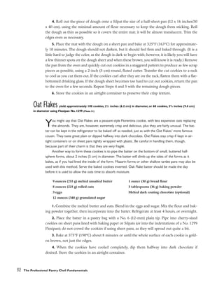 4. Roll out the piece of dough onto a Silpat the size of a half-sheet pan (12 x 16 inches/30
x 40 cm), using the minimal amount of flour necessary to keep the dough from sticking. Roll
the dough as thin as possible so it covers the entire mat; it will be almost translucent. Trim the
edges even as necessary.
5. Place the mat with the dough on a sheet pan and bake at 325°F (163°C) for approximate-
ly 10 minutes. The dough should not darken, but it should feel firm and baked through. (It is a
little hard to judge the color, as the dough is dark to begin with; however, it is likely you will have
a few thinner spots on the dough sheet and when these brown, you will know it is ready.) Remove
the pan from the oven and quickly cut out cookies in a staggered pattern to produce as few scrap
pieces as possible, using a 2-inch (5-cm) round, fluted cutter. Transfer the cut cookies to a rack
to cool as you cut them out. If the cookies curl after they are on the rack, flatten them with a flat-
bottomed drinking glass. If the dough sheet becomes too hard to cut out cookies, return the pan
to the oven for a few seconds. Repeat Steps 4 and 5 with the remaining dough pieces.
6. Store the cookies in an airtight container to preserve their crisp texture.
Oat Flakes yield: approximately 100 cookies, 21
/2 inches (6.2 cm) in diameter, or 60 cookies, 33
/4 inches (9.4 cm)
in diameter using Flexipan No. 1299 (Photo 51)
You might say that Oat Flakes are a peasant-style Florentina cookie, with less expensive oats replacing
the almonds. They are, however, extremely crisp and delicious, plus they are fairly unusual. The bat-
ter can be kept in the refrigerator to be baked off as needed, just as with the Oat Flakes’ more famous
cousin. They taste great plain or dipped halfway into dark chocolate. Oat Flakes stay crisp if kept in air-
tight containers or on sheet pans tightly wrapped with plastic. Be careful in handling them, though,
because part of their charm is that they are very fragile.
Another way to form these cookies is to pipe the batter on the bottom of small, buttered half-
sphere forms, about 2 inches (5 cm) in diameter. The batter will climb up the sides of the forms as it
bakes, as if you had lined the inside of the form. Mazarin forms or other shallow tartlet pans may also be
used with this method. Serve the baked cookies inverted. Oak Flake batter should be made the day
before it is used to allow the oats time to absorb moisture.
1. Combine the melted butter and oats. Blend in the eggs and sugar. Mix the flour and bak-
ing powder together, then incorporate into the batter. Refrigerate at least 4 hours, or overnight.
2. Place the batter in a pastry bag with a No. 6 (12-mm) plain tip. Pipe into cherry-sized
cookies on sheet pans lined with baking paper or Silpats (or into the indentations of a No. 1299
Flexipan); do not crowd the cookies if using sheet pans, as they will spread out quite a bit.
3. Bake at 375°F (190°C) about 8 minutes or until the whole surface of each cookie is gold-
en brown, not just the edges.
4. When the cookies have cooled completely, dip them halfway into dark chocolate if
desired. Store the cookies in an airtight container.
312 The Professional Pastry Chef: Fundamentals
9 ounces (255 g) melted unsalted butter
8 ounces (225 g) rolled oats
3 eggs
12 ounces (340 g) granulated sugar
1 ounce (30 g) bread flour
3 tablespoons (36 g) baking powder
Melted dark coating chocolate (optional)
 