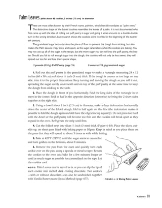 Palm Leaves yield: about 45 cookies, 3 inches (7.5 cm) in diameter
These are most often known by their French name, palmiers, which literally translates as “palm trees.”
The distinctive shape of the baked cookies resembles the leaves of a palm. It is not documented who
first came up with the idea of rolling out puff pastry in sugar and giving it what amounts to a double-double
turn in the wrong direction, but research shows the cookies were invented in the beginning of the twenti-
eth century.
The granulated sugar not only takes the place of flour to prevent the dough from sticking, but also
makes the Palm Leaves crisp, shiny, and sweet, as the sugar caramelizes while the cookies are baking. You
may not use up all of the sugar in the recipe, but the more sugar you can roll into the puff pastry, the bet-
ter. Should you fail to roll enough sugar into the dough, the cookies will not only be less sweet, they will
spread out too far and lose their special shape.
1. Roll out the puff pastry in the granulated sugar to make a rectangle measuring 24 x 12
inches (60 x 30 cm) and about 1
⁄8 inch (3 mm) thick. If the dough is uneven or too large on any
side, trim it to the proper dimensions. Keep turning and moving the dough as you roll it out,
spreading the sugar evenly underneath and on top of the puff pastry at the same time to keep
the dough from sticking to the table.
2. Place the dough in front of you horizontally. Fold the long sides of the rectangle in to
meet in the center. Fold in half in the opposite direction (crosswise) to bring the 2 short sides
together at the right side.
3. Using a dowel about 1 inch (2.5 cm) in diameter, make a deep indentation horizontally
down the center of the folded dough; fold in half again on this line (the indentation makes it
possible to fold the dough again and still have the edges line up squarely). Do not press too hard
with the dowel or the puff pastry will become too thin and the cookies will break apart as they
expand in the oven. Refrigerate the strip until firm.
4. Cut the folded strip into slices 1
⁄8 inch (3 mm) thick (Figure 6-18). Place the slices, cut-
side up, on sheet pans lined with baking paper or Silpats. Keep in mind as you place them on
the pans that they will spread to about 3 times as wide while baking.
5. Bake at 425°F (219°C) until the sugar starts to caramelize
and turn golden on the bottoms, about 8 minutes.
6. Remove the pan from the oven and quickly turn each
cookie over on the pan, using a spatula or metal scraper. Return
the cookies to the oven and bake for a few minutes longer or
until as much sugar as possible has caramelized on the tops. Let
the cookies cool.
N O T E : Palm Leaves can be served as is, or you can dip the tip of
each cookie into melted dark coating chocolate. Two cookies
––with or without chocolate––can also be sandwiched together
with Vanilla Buttercream (Swiss Method) (page 477).
Cookies 313
2 pounds (910 g) Puff Pastry (page 74) 8 ounces (225 g) granulated sugar
FIGURE 6-18 Slicing Palm Leaves
 