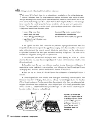 Tuiles yield: approximately 100 cookies, 31
/4 inches (8.1 cm) in diameter
Tuile means “tile” in French; these thin, curved cookies are named after the clay roofing tiles that are
made in a half-sphere shape. The same shape cookie is known as tegolino in Italian and teja in Spanish.
This style of roofing construction is popular in the Mediterranean, where the curved ceramic tiles are laid
on the roof in an alternating up-and-down pattern that locks them into place. Perhaps it is not so strange
to name a cookie after a building material when you consider the following quote by the great Antoine
Carême: “The fine arts are five in number: namely painting, sculpture, poetry, music, and architecture
––the principal branch of the latter being pastry.”
1. Sift together the bread flour, cake flour, and powdered sugar; place in a mixer bowl with
the paddle attachment. Incorporate the egg whites, scraping down the sides of the bowl once or
twice, mixing just until the batter is smooth. Mix in the melted butter and the vanilla extract,
scrape down the sides of the bowl again, and blend until fully incorporated. The batter can be
stored in the refrigerator at this point for up to 1 week.
2. To form tuiles, you will need a template with a round opening 31
⁄4 inches (8.1 cm) in
diameter. To make one, copy the drawing in Figure 6-19, then cut the template out of 1
⁄16-inch
(2-mm) cardboard.
3. Spread the paste flat and even within the template, forming the cookies on Silpats or, if
not available, on the back of sheet pans that have been lightly greased and floured (see Figures
10-30, page 482). If desired, sprinkle almonds over the tops of the cookies.
4. Bake one pan at a time at 375°F (190°C) until the cookies start to brown lightly, about 5
minutes.
5. Leave the pan in the oven with the oven door open. Immediately form the cookies into
the classic tuile shape by draping them, almond-side up, over a rolling pin that is 3 to 4 inches
(7.5 to 10 cm) in diameter. Another way to form the cookies is to lay them into a baguette bak-
ing pan, almond-side down, to form the curved shape (Figure 6-20). Lastly, you can roll them
around a 1-inch (2.5-cm) dowel to make a pirouette shape. The latter must be done fairly quick-
ly, or the cookies will start to cool and break.
314 The Professional Pastry Chef: Fundamentals
3 ounces (85 g) bread flour
3 ounces (85 g) cake flour
6 ounces (170 g) powdered sugar
6 egg whites (3
⁄4 cup/180 ml), at room
temperature
4 ounces (115 g) melted unsalted butter
1 teaspoon (5 ml) vanilla extract
Sliced natural almonds (skin on) optional
FIGURE 6-20 Forming soft
tuiles into a rounded shape by
draping them, almond-side up,
over a rolling pin as soon as
they come out of the oven;
forming the same shape by
placing the soft cookies,
almond-side down, in a
baguette pan
 