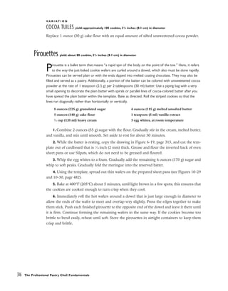 V A R I A T I O N
COCOA TUILES yield: approximately 100 cookies, 31
/4 inches (8.1 cm) in diameter
Replace 1 ounce (30 g) cake flour with an equal amount of sifted unsweetened cocoa powder.
Pirouettes yield: about 80 cookies, 31
/4 inches (8.1 cm) in diameter
Pirouette is a ballet term that means “a rapid spin of the body on the point of the toe.” Here, it refers
to the way the just-baked cookie wafers are curled around a dowel, which also must be done rapidly.
Pirouettes can be served plain or with the ends dipped into melted coating chocolate. They may also be
filled and served as a pastry. Additionally, a portion of the batter can be colored with unsweetened cocoa
powder at the rate of 1 teaspoon (2.5 g) per 2 tablespoons (30 ml) batter. Use a piping bag with a very
small opening to decorate the plain batter with spirals or parallel lines of cocoa-colored batter after you
have spread the plain batter within the template. Bake as directed. Roll the striped cookies so that the
lines run diagonally rather than horizontally or vertically.
1. Combine 2 ounces (55 g) sugar with the flour. Gradually stir in the cream, melted butter,
and vanilla, and mix until smooth. Set aside to rest for about 30 minutes.
2. While the batter is resting, copy the drawing in Figure 6-19, page 315, and cut the tem-
plate out of cardboard that is 1
⁄16 inch (2 mm) thick. Grease and flour the inverted back of even
sheet pans or use Silpats, which do not need to be greased and floured.
3. Whip the egg whites to a foam. Gradually add the remaining 6 ounces (170 g) sugar and
whip to soft peaks. Gradually fold the meringue into the reserved batter.
4. Using the template, spread out thin wafers on the prepared sheet pans (see Figures 10-29
and 10-30, page 482).
5. Bake at 400°F (205°C) about 5 minutes, until light brown in a few spots; this ensures that
the cookies are cooked enough to turn crisp when they cool.
6. Immediately roll the hot wafers around a dowel that is just large enough in diameter to
allow the ends of the wafer to meet and overlap very slightly. Press the edges together to make
them stick. Push each finished pirouette to the opposite end of the dowel and leave it there until
it is firm. Continue forming the remaining wafers in the same way. If the cookies become too
brittle to bend easily, reheat until soft. Store the pirouettes in airtight containers to keep them
crisp and brittle.
316 The Professional Pastry Chef: Fundamentals
8 ounces (225 g) granulated sugar
5 ounces (140 g) cake flour
1
⁄2 cup (120 ml) heavy cream
4 ounces (115 g) melted unsalted butter
1 teaspoon (5 ml) vanilla extract
3 egg whites, at room temperature
 