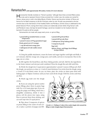 Hamantaschen yield: approximately 100 cookies, 3 inches (7.5 cm) in diameter
Hamantaschen literally translates to “Haman’s pockets,” although these three-cornered filled cookies
are also said to represent Haman’s three-cornered hat. In either case, the cookies are named for
Haman, whose story is told in the biblical Book of Esther. Haman was the prime minister of Persia and
famous for his failed conspiracy to kill all of the Jews under his rule. His plan was prevented at the last
moment due to the intervention of the Israelites Esther and Mordecai, and this victory is celebrated at the
Jewish festival of Purim, during which these cookies are traditionally served. Esther, King Haman’s wife
and Mordecai’s niece, had kept her Jewish heritage a secret but revealed it to her husband when she
learned of his plot to kill her people.
Hamantaschen are made with poppy seed, prune, or apricot filling.
1. Using the paddle attachment, cream the butter and sugar together until light and fluffy, 4
or 5 minutes. Add the orange zest, orange juice, and vanilla, and mix to incorporate. Beat in the
eggs, one at a time.
2. Sift together the bread flour, cake flour, baking powder, and salt. Add the dry ingredients
to the butter mixture and mix just until combined. Press the dough flat and chill until firm.
3. Divide the dough into 4 equal pieces approximately 1 pound 3 ounces (540 g) each. Roll
the dough, one portion at a time, to 1
⁄8-inch (3-mm) thickness. Cut circles from the dough, using
a 3-inch (7.5-cm) fluted cutter. As you cut them, place the circles on sheet pans lined with
baking paper or Silpats. Continue until you have used all the dough. Chill the circles until they
are firm.
4. Brush egg wash over the dough
circles.
5. If you are using the apricot and/or
prune fillings, place them in pastry bags
with No. 6 (12-mm) plain tips. If you are
using the poppy seed filling, which has a
doughlike consistency, divide it into 2
pieces, roll the pieces into ropes, using
flour to prevent them from sticking, and
cut each rope into 25 equal pieces.
6. Pipe about 2 teaspoons of apricot
or prune filling in the center of each cir-
cle, or place a portion of poppy seed fill-
Cookies 317
1 pound (455 g) unsalted butter, at room
temperature
1 pound 4 ounces (570 g) granulated sugar
Finely grated zest of 2 oranges
1
⁄4 cup (60 ml) fresh orange juice
1 tablespoon (15 ml) vanilla extract
4 eggs
1 pound (455 g) bread flour
1 pound (455 g) cake flour
2 tablespoons (24 g) baking powder
1 teaspoon (5 g) salt
Egg wash
Apricot, Prune, and Poppy Seed Fillings
(recipes follow)
FIGURE 6-21 Folding in 3 sides of the cookie dough circle around the
filling to make triangle-shaped Hamantaschen
 