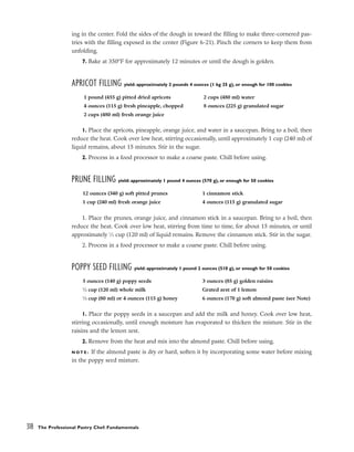 ing in the center. Fold the sides of the dough in toward the filling to make three-cornered pas-
tries with the filling exposed in the center (Figure 6-21). Pinch the corners to keep them from
unfolding.
7. Bake at 350°F for approximately 12 minutes or until the dough is golden.
APRICOT FILLING yield: approximately 2 pounds 4 ounces (1 kg 25 g), or enough for 100 cookies
1. Place the apricots, pineapple, orange juice, and water in a saucepan. Bring to a boil, then
reduce the heat. Cook over low heat, stirring occasionally, until approximately 1 cup (240 ml) of
liquid remains, about 15 minutes. Stir in the sugar.
2. Process in a food processor to make a coarse paste. Chill before using.
PRUNE FILLING yield: approximately 1 pound 4 ounces (570 g), or enough for 50 cookies
1. Place the prunes, orange juice, and cinnamon stick in a saucepan. Bring to a boil, then
reduce the heat. Cook over low heat, stirring from time to time, for about 15 minutes, or until
approximately 1
⁄2 cup (120 ml) of liquid remains. Remove the cinnamon stick. Stir in the sugar.
2. Process in a food processor to make a coarse paste. Chill before using.
POPPY SEED FILLING yield: approximately 1 pound 2 ounces (510 g), or enough for 50 cookies
1. Place the poppy seeds in a saucepan and add the milk and honey. Cook over low heat,
stirring occasionally, until enough moisture has evaporated to thicken the mixture. Stir in the
raisins and the lemon zest.
2. Remove from the heat and mix into the almond paste. Chill before using.
N O T E : If the almond paste is dry or hard, soften it by incorporating some water before mixing
in the poppy seed mixture.
318 The Professional Pastry Chef: Fundamentals
1 pound (455 g) pitted dried apricots
4 ounces (115 g) fresh pineapple, chopped
2 cups (480 ml) fresh orange juice
2 cups (480 ml) water
8 ounces (225 g) granulated sugar
12 ounces (340 g) soft pitted prunes
1 cup (240 ml) fresh orange juice
1 cinnamon stick
4 ounces (115 g) granulated sugar
5 ounces (140 g) poppy seeds
1
⁄2 cup (120 ml) whole milk
1
⁄3 cup (80 ml) or 4 ounces (115 g) honey
3 ounces (85 g) golden raisins
Grated zest of 1 lemon
6 ounces (170 g) soft almond paste (see Note)
 