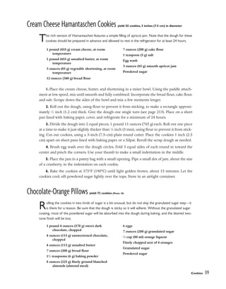 Cream Cheese Hamantaschen Cookies yield: 55 cookies, 3 inches (7.5 cm) in diameter
This rich version of Hamantaschen features a simple filling of apricot jam. Note that the dough for these
cookies should be prepared in advance and allowed to rest in the refrigerator for at least 24 hours.
1. Place the cream cheese, butter, and shortening in a mixer bowl. Using the paddle attach-
ment at low speed, mix until smooth and fully combined. Incorporate the bread flour, cake flour,
and salt. Scrape down the sides of the bowl and mix a few moments longer.
2. Roll out the dough, using flour to prevent it from sticking, to make a rectangle approxi-
mately 1
⁄2 inch (1.2 cm) thick. Give the dough one single turn (see page 213). Place on a sheet
pan lined with baking paper, cover, and refrigerate for a minimum of 24 hours.
3. Divide the dough into 2 equal pieces, 1 pound 11 ounces (765 g) each. Roll out one piece
at a time to make it just slightly thicker than 1
⁄8 inch (3 mm), using flour to prevent it from stick-
ing. Cut out cookies, using a 3-inch (7.5-cm) plain round cutter. Place the cookies 1 inch (2.5
cm) apart on sheet pans lined with baking paper or a Silpat. Reroll the scrap dough as needed.
4. Brush egg wash over the dough circles. Fold 3 equal sides of each round in toward the
center and pinch the corners. Use your thumb to make a small indentation in the middle.
5. Place the jam in a pastry bag with a small opening. Pipe a small dot of jam, about the size
of a cranberry, in the indentation on each cookie.
6. Bake the cookies at 375°F (190°C) until light golden brown, about 15 minutes. Let the
cookies cool; sift powdered sugar lightly over the tops. Store in an airtight container.
Chocolate-Orange Pillows yield: 72 cookies (Photo 18)
Rolling the cookies in two kinds of sugar is a bit unusual, but do not skip the granulated sugar step—it
is there for a reason. Be sure that the dough is sticky so it will adhere. Without the granulated sugar
coating, most of the powdered sugar will be absorbed into the dough during baking, and the desired two-
tone finish will be lost.
1 pound (455 g) cream cheese, at room
temperature
1 pound (455 g) unsalted butter, at room
temperature
3 ounces (85 g) vegetable shortening, at room
temperature
12 ounces (340 g) bread flour
7 ounces (200 g) cake flour
1 teaspoon (5 g) salt
Egg wash
3 ounces (85 g) smooth apricot jam
Powdered sugar
1 pound 4 ounces (570 g) sweet dark
chocolate, chopped
4 ounces (115 g) unsweetened chocolate,
chopped
4 ounces (115 g) unsalted butter
7 ounces (200 g) bread flour
11
⁄2 teaspoons (6 g) baking powder
8 ounces (225 g) finely ground blanched
almonds (almond meal)
6 eggs
7 ounces (200 g) granulated sugar
1
⁄3 cup (80 ml) orange liqueur
Finely chopped zest of 4 oranges
Granulated sugar
Powdered sugar
Cookies 319
 