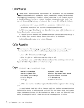 Clarified Butter
Clarified butter is butter with the milk solids removed. It has a higher burning point than whole butter,
which makes it preferable for sauté work or any time you are cooking foods at a high temperature.
Depending on the moisture content of the brand of butter you are using, the yield of clarified butter will
be about 20 to 25 percent less than the amount of whole butter you start with. In other words, if you
start with 16 ounces (455 g) butter, you will end up with 12 to 13 ounces (340 to 370 g) clarified butter.
1. Melt butter over low heat; let it bubble for a few minutes, but do not let it brown.
2. Remove the pan from the heat and let it stand for about 10 minutes.
3. Without moving or disturbing the pan, skim off all of the foamy solids that have risen to
the top. This is easiest to do using a ladle.
4. Carefully spoon or pour the clear butterfat into a clean container, watching carefully so
you do not add any of the milky portion that will have collected on the bottom.
5. Discard the milky residue in the bottom of the pan.
Coffee Reduction
This simple method of developing a good, strong coffee flavor can, of course, be modified to your
own taste. Start with fresh coffee brewed from top-quality beans; do not use instant coffee.
1. Make coffee 10 times the normal strength.
2. Bring the coffee to a boil in a saucepan and reduce by half.
3. Let cool and use as needed. Coffee reduction can be stored at room temperature for a few
days; it should be refrigerated if it is to be kept any longer.
Crepes yield: about 40 crepes, 6 inches (15 cm) in diameter
1. Sift the cake flour and bread flour together. Combine with the sugar and salt in a mixing
bowl.
2. Lightly beat the whole eggs with the egg yolks just to mix. Gradually stir the eggs into the
dry ingredients. Add the melted butter, milk, and brandy. Stir until smooth. If the batter appears
broken, the milk was probably too cool. To remedy this, warm the batter over simmering water,
stirring constantly until smooth. Let the batter rest at room temperature for 1 hour.
14 The Professional Pastry Chef: Fundamentals
6 ounces (170 g) cake flour
6 ounces (170 g) bread flour
3 ounces (85 g) granulated sugar
2 teaspoons (10 g) salt
6 whole eggs
6 egg yolks (1
⁄2 cup/120 ml)
6 ounces (170 g) unsalted butter, melted
3 cups (720 ml) warm whole milk
1
⁄3 cup (80 ml) brandy
Clarified unsalted butter
 