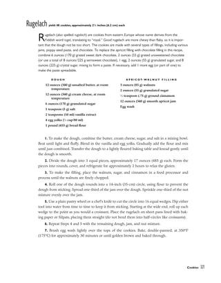 Rugelach yield: 48 cookies, approximately 21
/2 inches (6.2 cm) each
Rugelach (also spelled rugalach) are cookies from eastern Europe whose name derives from the
Yiddish word rugel, translating to “royal.” Good rugelach are more chewy than flaky, so it is impor-
tant that the dough not be too short. The cookies are made with several types of fillings, including various
jams, poppy seed paste, and chocolate. To replace the apricot filling with chocolate filling in this recipe,
combine 6 ounces (170 g) grated sweet dark chocolate, 2 ounces (55 g) grated unsweetened chocolate
(or use a total of 8 ounces/225 g semisweet chocolate), 1 egg, 2 ounces (55 g) granulated sugar, and 8
ounces (225 g) crystal sugar, mixing to form a paste. If necessary, add 1 more egg (or part of one) to
make the paste spreadable.
1. To make the dough, combine the butter, cream cheese, sugar, and salt in a mixing bowl.
Beat until light and fluffy. Blend in the vanilla and egg yolks. Gradually add the flour and mix
until just combined. Transfer the dough to a lightly floured baking table and knead gently until
the dough is smooth.
2. Divide the dough into 3 equal pieces, approximately 17 ounces (485 g) each. Form the
pieces into rounds, cover, and refrigerate for approximately 2 hours to relax the gluten.
3. To make the filling, place the walnuts, sugar, and cinnamon in a food processor and
process until the walnuts are finely chopped.
4. Roll one of the dough rounds into a 14-inch (35-cm) circle, using flour to prevent the
dough from sticking. Spread one-third of the jam over the dough. Sprinkle one-third of the nut
mixture evenly over the jam.
5. Use a plain pastry wheel or a chef’s knife to cut the circle into 16 equal wedges. Dip either
tool into water from time to time to keep it from sticking. Starting at the wide end, roll up each
wedge to the point as you would a croissant. Place the rugelach on sheet pans lined with bak-
ing paper or Silpats, placing them straight (do not bend them into half-circles like croissants).
6. Repeat Steps 4 and 5 with the remaining dough, jam, and nut mixture.
7. Brush egg wash lightly over the tops of the cookies. Bake, double-panned, at 350°F
(175°C) for approximately 30 minutes or until golden brown and baked through.
Cookies 321
D O U G H
12 ounces (340 g) unsalted butter, at room
temperature
12 ounces (340 g) cream cheese, at room
temperature
6 ounces (170 g) granulated sugar
1 teaspoon (5 g) salt
2 teaspoons (10 ml) vanilla extract
4 egg yolks (1
⁄3 cup/80 ml)
1 pound (455 g) bread flour
A P R I C O T- W A L N U T F I L L I N G
3 ounces (85 g) walnuts
2 ounces (55 g) granulated sugar
1
⁄2 teaspoon (.75 g) ground cinnamon
12 ounces (340 g) smooth apricot jam
Egg wash
 