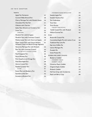 TA R T S
Apple Tart Parisienne 327
Caramel Toffee Almond Tart 328
Cherry Meringue Tart with Rhubarb Sauce 330
Chocolate–Pine Nut Tart 331
Clafoutis with Cherries 333
Italian Pear, Almond, and Cranberry Tart 334
Linzer Tart 335
LINZER BARS 336
Mandarin Tart with Armagnac 336
Mandarin Tarts with Cointreau Custard 338
Mediterranean Tart with Chard and Apples 339
Meyer Lemon Tarts with Lemon-Verbena 341
Whipped Cream and Blood Orange Segments
Nectarine Meringue Tart with Rhubarb 342
Pear Tart with Cointreau Custard 344
APPLE TART WITH CALVADOS CUSTARD 345
Pear-Frangipane Tart 345
Pecan-Whiskey Tart 346
Pink Grapefruit and Orange Tart 347
Pizza-Style Apple Tart 348
Quince Custard Tart 349
Raspberry-Lemon Tart 350
FIG TART 351
Rustic Plum and Blueberry Tart 352
Strawberry-Kiwi Tart 352
Strawberry-Rhubarb Tart 354
STRAWBERRY-RHUBARB MERINGUE TART 355
Swedish Apple Tart 356
Swedish Hazelnut Tart 357
Tart Hollandaise 358
Tarte Tatin 359
Torta Ricotta 361
CHESTNUT TORTA RICOTTA 362
Vanilla Custard Tart with Rhubarb 362
Walnut-Caramel Tart 363
P I E S
Buttermilk Custard Pie 365
Caramelized Apple Pie with Lattice Crust 366
Traditional Key Lime Pie 369
Key Lime Chiffon Pie 370
Lemon Meringue Pie 371
Pumpkin Pie 373
Sweet Potato Pie 374
C O B B L E R S A N D C R I S P S
Blueberry Cobbler 376
STRAWBERRY COBBLER 376
RASPBERRY COBBLER 377
Cinnamon Peach Cobbler 377
Gingered Apple Cobbler 377
Rhubarb Cobbler 378
Fall Fruit Crisp with Cranberries 379
Peach and Berry Crisp 380
I N T H I S C H A P T E R
 
