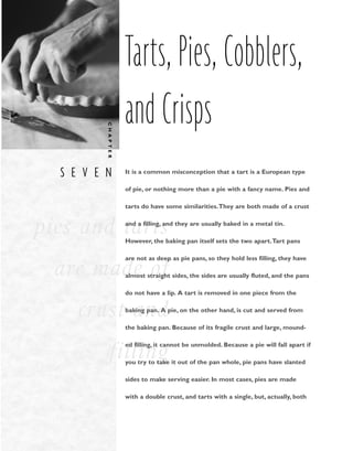 S E V E N
C
H
A
P
T
E
R
pies and tarts
are made of
crust and
filling
Tarts, Pies, Cobblers,
and Crisps
It is a common misconception that a tart is a European type
of pie, or nothing more than a pie with a fancy name. Pies and
tarts do have some similarities.They are both made of a crust
and a filling, and they are usually baked in a metal tin.
However, the baking pan itself sets the two apart.Tart pans
are not as deep as pie pans, so they hold less filling, they have
almost straight sides, the sides are usually fluted, and the pans
do not have a lip. A tart is removed in one piece from the
baking pan. A pie, on the other hand, is cut and served from
the baking pan. Because of its fragile crust and large, mound-
ed filling, it cannot be unmolded. Because a pie will fall apart if
you try to take it out of the pan whole, pie pans have slanted
sides to make serving easier. In most cases, pies are made
with a double crust, and tarts with a single, but, actually, both
 