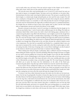 can be made either way, and many of the tart and pie recipes in this chapter can be made in
either style of pan. Some tarts are also made free-form and do not use a pan.
The tart pan most often used professionally is an 11-inch (27.5-cm) round, but tarts are
also made in square or rectangular shapes. Tart pans can be one solid piece or two-piece false-
bottomed pans; the latter make removing the baked tart easier. The tart pan is usually lined with
short dough or a variation (pie dough and puff pastry are also used for some recipes). You will
have a small piece of dough left over after lining the tart pans when using the amount called for
in the individual recipes; it is unrealistic to work with precisely the amount of dough required,
and some must be trimmed from the edges after it is fitted in the pans. In a professional kitchen,
the doughs that are needed are kept as part of the regular mise en place, and the chef simply
takes an approximate amount and returns the leftover to the supply.
Because a tart pan is only about 1 inch (2.5 cm) deep, it is important that the dough not be
rolled out any thicker than 1
⁄8 inch (3 mm) to allow sufficient space for the filling. The shells are
sometimes baked blind, which means the shell is lined with baking paper, aluminum foil, or
commercial-grade plastic wrap; filled with dried beans or pie weights to prevent the dough from
puffing or distorting; and fully or partially baked, depending on the filling used (directions fol-
low). As a rule, the less time it takes to bake the filling, the longer the shells need to be prebaked.
In the case of a custard filling, the shells must be completely baked through before the custard
is added, even though they will go back in the oven later, because the custard is baked at such
a low temperature. For tarts that are assembled and finished in a completely baked crust, you
may want to waterproof the crust by coating the inside with a thin film of apricot glaze or melt-
ed coating chocolate. A thin layer of sponge cake or some leftover ladyfingers can also be placed
in the bottom to absorb excess juices from fruits or moisture from the filling.
When making tarts with pie dough or puff pastry, allow a sufficient amount of resting time
before baking the shells to keep the crust from shrinking. With short dough, the beans or weights
are not used to prevent puffing, but to keep the sides straight. If you want the sides absolutely
straight, place a circle of baking paper in the bottom of the pan only, so the beans come in con-
tact with the dough on the sides. (The beans will stick to the crust; carefully pick them out with
a fork.) Alternatively, use plastic wrap, as described on page 326. The wrap, being more flexible,
will allow you to press the beans into the indentations on the sides of the fluted pan.
Commercial-grade plastic wrap (the type sold for foodservice) must be used for this technique.
If you need to freeze unbaked tart shells, you can either store them frozen in the pans or
remove the shells once they are frozen solid. In either case, if they are properly covered, they can
be frozen for four to six weeks. If the pans are made of sheet metal (which they usually are), make
sure the coating has not worn off as the metal will stain the dough if left too long.
To remove a tart from a false-bottomed tart pan, first make sure the sides are not stuck any-
where. Use the tip of a paring knife, if needed, to loosen the edge, but never run the knife around
the sides. Remove the fluted ring by pushing the tart straight up from the bottom while holding
on to the ring. Run a thin knife all around between the crust and the metal bottom, then slide
the tart onto a serving platter or cardboard cake circle; do not attempt to lift it. If you use a one-
piece pan, treat the sides in the same manner, then place a cardboard circle over the top, hold
the tart with both hands, and invert it to unmold. Place your serving platter or a second card-
board circle on top (which is the bottom of the tart) and invert again. With either type of pan,
the dough has a tendency to stick when cold, because the butter acts as a sort of glue. To rem-
324 The Professional Pastry Chef: Fundamentals
 