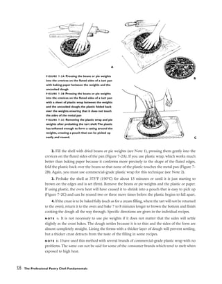 2. Fill the shell with dried beans or pie weights (see Note 1), pressing them gently into the
crevices on the fluted sides of the pan (Figure 7-2A). If you use plastic wrap, which works much
better than baking paper because it conforms more precisely to the shape of the fluted edges,
fold the plastic back over the beans so that none of the plastic touches the metal pan (Figure 7-
2B). Again, you must use commercial-grade plastic wrap for this technique (see Note 2).
3. Prebake the shell at 375°F (190°C) for about 15 minutes or until it is just starting to
brown on the edges and is set (firm). Remove the beans or pie weights and the plastic or paper.
If using plastic, the oven heat will have caused it to shrink into a pouch that is easy to pick up
(Figure 7-2C) and can be reused two or three more times before the plastic begins to fall apart.
4. If the crust is to be baked fully (such as for a cream filling, where the tart will not be returned
to the oven), return it to the oven and bake 7 to 8 minutes longer to brown the bottom and finish
cooking the dough all the way through. Specific directions are given in the individual recipes.
N O T E 1 : It is not necessary to use pie weights if it does not matter that the sides will settle
slightly as the crust bakes. The dough settles because it is so thin and the sides of the form are
almost completely straight. Lining the forms with a thicker layer of dough will prevent settling,
but a thicker crust detracts from the taste of the filling in some recipes.
N O T E 2 : I have used this method with several brands of commercial-grade plastic wrap with no
problems. The same can not be said for some of the consumer brands which tend to melt when
exposed to high heat.
326 The Professional Pastry Chef: Fundamentals
FIGURE 7-2A Pressing the beans or pie weights
into the crevices on the fluted sides of a tart pan
with baking paper between the weights and the
uncooked dough
FIGURE 7-2B Pressing the beans or pie weights
into the crevices on the fluted sides of a tart pan
with a sheet of plastic wrap between the weights
and the uncooked dough; the plastic folded back
over the weights ensuring that it does not touch
the sides of the metal pan
FIGURE 7-2C Removing the plastic wrap and pie
weights after prebaking the tart shell.The plastic
has softened enough to form a casing around the
weights, creating a pouch that can be picked up
easily and reused.
A
B
C
 