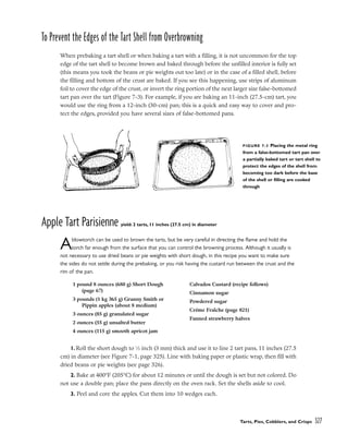 To Prevent the Edges of the Tart Shell from Overbrowning
When prebaking a tart shell or when baking a tart with a filling, it is not uncommon for the top
edge of the tart shell to become brown and baked through before the unfilled interior is fully set
(this means you took the beans or pie weights out too late) or in the case of a filled shell, before
the filling and bottom of the crust are baked. If you see this happening, use strips of aluminum
foil to cover the edge of the crust, or invert the ring portion of the next larger size false-bottomed
tart pan over the tart (Figure 7-3). For example, if you are baking an 11-inch (27.5-cm) tart, you
would use the ring from a 12-inch (30-cm) pan; this is a quick and easy way to cover and pro-
tect the edges, provided you have several sizes of false-bottomed pans.
Apple Tart Parisienne yield: 2 tarts, 11 inches (27.5 cm) in diameter
Ablowtorch can be used to brown the tarts, but be very careful in directing the flame and hold the
torch far enough from the surface that you can control the browning process. Although it usually is
not necessary to use dried beans or pie weights with short dough, in this recipe you want to make sure
the sides do not settle during the prebaking, or you risk having the custard run between the crust and the
rim of the pan.
1. Roll the short dough to 1
⁄8 inch (3 mm) thick and use it to line 2 tart pans, 11 inches (27.5
cm) in diameter (see Figure 7-1, page 325). Line with baking paper or plastic wrap, then fill with
dried beans or pie weights (see page 326).
2. Bake at 400°F (205°C) for about 12 minutes or until the dough is set but not colored. Do
not use a double pan; place the pans directly on the oven rack. Set the shells aside to cool.
3. Peel and core the apples. Cut them into 10 wedges each.
Tarts, Pies, Cobblers, and Crisps 327
FIGURE 7-3 Placing the metal ring
from a false-bottomed tart pan over
a partially baked tart or tart shell to
protect the edges of the shell from
becoming too dark before the base
of the shell or filling are cooked
through
1 pound 8 ounces (680 g) Short Dough
(page 67)
3 pounds (1 kg 365 g) Granny Smith or
Pippin apples (about 8 medium)
3 ounces (85 g) granulated sugar
2 ounces (55 g) unsalted butter
4 ounces (115 g) smooth apricot jam
Calvados Custard (recipe follows)
Cinnamon sugar
Powdered sugar
Crème Fraîche (page 821)
Fanned strawberry halves
 