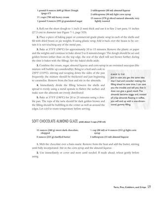 1. Roll out the short dough to 1
⁄8 inch (3 mm) thick and use it to line 2 tart pans, 11 inches
(27.5 cm) in diameter (see Figure 7-1, page 325).
2. Place a piece of baking paper or commercial-grade plastic wrap in each of the shells and
fill with dried beans or pie weights. If using plastic wrap, fold it back over the beans to be cer-
tain it is not touching any of the metal pan.
3. Bake at 375°F (190°C) for approximately 10 to 15 minutes. Remove the plastic or paper
and the weights and continue to bake about 5 to 8 minutes longer. The dough should be set and
golden brown (other than on the top edge, the rest of the shell will not brown further during
the time it bakes with the filling). Set the baked shells aside.
3. Combine the cream, sugar, almond liqueur, and corn syrup in an oversized saucepan (the
mixture will bubble up considerably). Bring to a boil and cook to
230°F (110°C), stirring and scraping down the sides of the pan
frequently; the mixture should be thickened and just beginning
to caramelize. Remove from the heat and stir in the almonds.
4. Immediately divide the filling between the shells and
spread it evenly using a metal spatula to flatten the surface and
make sure the almonds are evenly distributed.
5. Bake at 375°F (190°C) for 20 to 25 minutes using a dou-
ble pan. The tops of the tarts should be dark golden brown and
the filling should be bubbling in the center as well as around the
edges. Let cool to room temperature before serving.
SOFT CHOCOLATE-ALMOND GLAZE yield: about 3 cups (720 ml)
1. Melt the chocolate over a bain-marie. Remove from the heat and add the butter, stirring
until fully incorporated. Stir in the corn syrup and the almond liqueur.
2. Use immediately or cover and store until needed. If made ahead, reheat gently before
using.
Tarts, Pies, Cobblers, and Crisps 329
1 pound 8 ounces (680 g) Short Dough
(page 67)
31
⁄4 cups (780 ml) heavy cream
1 pound 5 ounces (595 g) granulated sugar
2 tablespoons (30 ml) almond liqueur
2 tablespoons (30 ml) light corn syrup
13 ounces (370 g) sliced natural almonds, very
lightly toasted
C H E F ’ S T I P
Just in case you get the same idea
that I had and consider making the
filling ahead to save time, I can save
you the trouble and tell you that it
does not give a good result.The
almonds become soggy and, instead
of crisp almonds floating in toffee,
you will end up with a one-dimen-
sional, gummy filling.
12 ounces (340 g) sweet dark chocolate,
chopped
8 ounces (225 g) clarified butter
1
⁄3 cup (80 ml) or 4 ounces (115 g) light corn
syrup
1 tablespoon (15 ml) almond liqueur
 