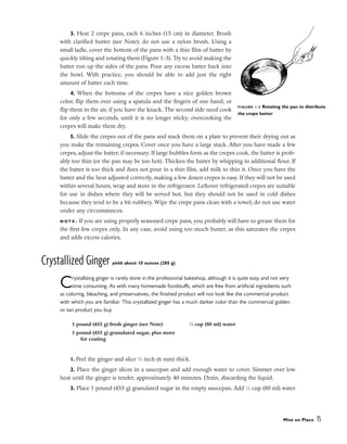 3. Heat 2 crepe pans, each 6 inches (15 cm) in diameter. Brush
with clarified butter (see Note); do not use a nylon brush. Using a
small ladle, cover the bottom of the pans with a thin film of batter by
quickly tilting and rotating them (Figure 1-3). Try to avoid making the
batter run up the sides of the pans. Pour any excess batter back into
the bowl. With practice, you should be able to add just the right
amount of batter each time.
4. When the bottoms of the crepes have a nice golden brown
color, flip them over using a spatula and the fingers of one hand, or
flip them in the air, if you have the knack. The second side need cook
for only a few seconds, until it is no longer sticky; overcooking the
crepes will make them dry.
5. Slide the crepes out of the pans and stack them on a plate to prevent their drying out as
you make the remaining crepes. Cover once you have a large stack. After you have made a few
crepes, adjust the batter, if necessary. If large bubbles form as the crepes cook, the batter is prob-
ably too thin (or the pan may be too hot). Thicken the batter by whipping in additional flour. If
the batter is too thick and does not pour in a thin film, add milk to thin it. Once you have the
batter and the heat adjusted correctly, making a few dozen crepes is easy. If they will not be used
within several hours, wrap and store in the refrigerator. Leftover refrigerated crepes are suitable
for use in dishes where they will be served hot, but they should not be used in cold dishes
because they tend to be a bit rubbery. Wipe the crepe pans clean with a towel; do not use water
under any circumstances.
N O T E : If you are using properly seasoned crepe pans, you probably will have to grease them for
the first few crepes only. In any case, avoid using too much butter, as this saturates the crepes
and adds excess calories.
Crystallized Ginger yield: about 10 ounces (285 g)
Crystallizing ginger is rarely done in the professional bakeshop, although it is quite easy and not very
time consuming. As with many homemade foodstuffs, which are free from artificial ingredients such
as coloring, bleaching, and preservatives, the finished product will not look like the commercial product
with which you are familiar. This crystallized ginger has a much darker color than the commercial golden
or tan product you buy.
1. Peel the ginger and slice 1
⁄4 inch (6 mm) thick.
2. Place the ginger slices in a saucepan and add enough water to cover. Simmer over low
heat until the ginger is tender, approximately 40 minutes. Drain, discarding the liquid.
3. Place 1 pound (455 g) granulated sugar in the empty saucepan. Add 1
⁄3 cup (80 ml) water
Mise en Place 15
FIGURE 1-3 Rotating the pan to distribute
the crepe batter
1 pound (455 g) fresh ginger (see Note)
1 pound (455 g) granulated sugar, plus more
for coating
1
⁄3 cup (80 ml) water
 