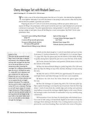 Cherry Meringue Tart with Rhubarb Sauce (Photo 45)
yield: 16 servings, 41
/2 x 21
/4 inches (11.2 x 5.6 cm) each
This is truly a case of the whole being greater than the sum of its parts––the relatively few ingredients
come together delectably. If you serve this dessert in late spring or early summer, when the first fresh
cherries become available, I guarantee rave reviews.
Preparing the tarts in 41
⁄2-inch (11.2-cm) forms and serving a half-tart per person allows you to
expose the filling in the presentation, which would not be the case if you made individual tarts and served
a whole tart to each guest. The other typical alternative, making standard 11-inch (27.5-cm) tarts and
serving a wedge on each plate, shows off the filling but is more commonplace. See Chef’s Tip for other
presentation ideas.
1. Roll out the short dough to 1
⁄8 inch (3 mm) thick and use it to line
8 tart pans, 41
⁄2 inches in diameter by 3
⁄4 inch high (11.2 x 2 cm) (see Figure
7-1, page 325). Pipe the apricot jam into the bottom of the shells, dividing
it equally among them. Spread the jam out to cover the base of the shells.
2. Cut the cherries into halves and quarters. Divide them evenly over
the bottom of the shells.
3. Place the almond kirsch filling in a pastry bag with a No. 4 (8-mm)
plain tip. Pipe the filling on top of the cherries, dividing it evenly among
the tarts.
4. Bake the tarts at 375°F (190°C) for approximately 25 minutes or
until light brown and baked through. Let the tarts cool completely.
5. Remove the tarts from the forms. Brush the apricot glaze over
the tops.
6. Place the meringue in a pastry bag with a No. 4 (8-mm) plain tip.
Pipe a spiral of meringue covering the top of each tart. Start the first ring
about 1
⁄8 inch (3 mm) from the outside edge and overlap each previous
ring halfway to mound the meringue slightly higher in the center. Brown
the meringue under a hot broiler or salamander or by very carefully using
a blowtorch.
7. Presentation: Cover the base of a dessert plate with rhubarb sauce.
Cut a tart in half, using a serrated knife dipped in hot water to keep the
meringue from sticking to the knife. Use a rocking motion as you cut to
prevent the crust from breaking. Place one half in the center of the plate.
330 The Professional Pastry Chef: Fundamentals
1 pound 8 ounces (680 g) Short Dough
(page 67)
3 ounces (85 g) smooth apricot jam
12 ounces (340 g) fresh cherries
(10 ounces/285 g pitted)
Almond-Kirsch Filling (recipe follows)
Apricot Glaze (page 5)
1
⁄4 recipe Italian Meringue (page 27)
(see Note)
Rhubarb Sauce (page 831)
70 fresh cherries, stems attached
C H E F ’ S T I P
The tarts can be prepared through
Step 3 one or two days in advance
and stored in the refrigerator. Bake
and top with meringue the day they
are to be served. Reserve at room
temperature after browning the
meringue. For a different presentation,
bake the tarts in 16 fluted tart pans,
31
⁄2 inches (8.7 cm) in diameter, and
use a whole tart for each serving.
Present the tart cut in half and gar-
nished with 5 or 6 fresh cherries (one
cut to expose the pit) arranged
between the pieces.The recipe can
also be used to make a single tart, 11
inches (27.5 cm) in diameter.The larg-
er tart will require about 15 minutes
longer baking time.When cutting the
large tart into the desired number of
serving pieces, do not forget to dip
your knife in hot water before each
cut so as to be able to slice cleanly
through the meringue.
 