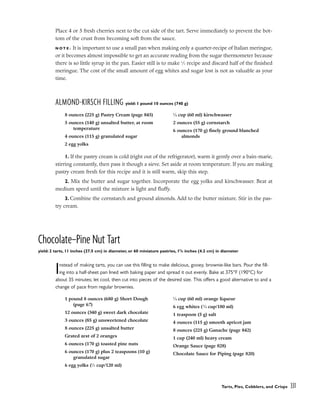 Place 4 or 5 fresh cherries next to the cut side of the tart. Serve immediately to prevent the bot-
tom of the crust from becoming soft from the sauce.
N O T E : It is important to use a small pan when making only a quarter-recipe of Italian meringue,
or it becomes almost impossible to get an accurate reading from the sugar thermometer because
there is so little syrup in the pan. Easier still is to make 1
⁄2 recipe and discard half of the finished
meringue. The cost of the small amount of egg whites and sugar lost is not as valuable as your
time.
ALMOND-KIRSCH FILLING yield: 1 pound 10 ounces (740 g)
1. If the pastry cream is cold (right out of the refrigerator), warm it gently over a bain-marie,
stirring constantly, then pass it though a sieve. Set aside at room temperature. If you are making
pastry cream fresh for this recipe and it is still warm, skip this step.
2. Mix the butter and sugar together. Incorporate the egg yolks and kirschwasser. Beat at
medium speed until the mixture is light and fluffy.
3. Combine the cornstarch and ground almonds. Add to the butter mixture. Stir in the pas-
try cream.
Chocolate–Pine Nut Tart
yield: 2 tarts, 11 inches (27.5 cm) in diameter, or 60 miniature pastries, 15
/8 inches (4.2 cm) in diameter
Instead of making tarts, you can use this filling to make delicious, gooey, brownie-like bars. Pour the fill-
ing into a half-sheet pan lined with baking paper and spread it out evenly. Bake at 375°F (190°C) for
about 35 minutes; let cool, then cut into pieces of the desired size. This offers a good alternative to and a
change of pace from regular brownies.
Tarts, Pies, Cobblers, and Crisps 331
8 ounces (225 g) Pastry Cream (page 845)
5 ounces (140 g) unsalted butter, at room
temperature
4 ounces (115 g) granulated sugar
2 egg yolks
1
⁄4 cup (60 ml) kirschwasser
2 ounces (55 g) cornstarch
6 ounces (170 g) finely ground blanched
almonds
1 pound 8 ounces (680 g) Short Dough
(page 67)
12 ounces (340 g) sweet dark chocolate
3 ounces (85 g) unsweetened chocolate
8 ounces (225 g) unsalted butter
Grated zest of 2 oranges
6 ounces (170 g) toasted pine nuts
6 ounces (170 g) plus 2 teaspoons (10 g)
granulated sugar
6 egg yolks (1
⁄2 cup/120 ml)
1
⁄4 cup (60 ml) orange liqueur
6 egg whites (3
⁄4 cup/180 ml)
1 teaspoon (5 g) salt
4 ounces (115 g) smooth apricot jam
8 ounces (225 g) Ganache (page 842)
1 cup (240 ml) heavy cream
Orange Sauce (page 828)
Chocolate Sauce for Piping (page 820)
 