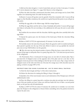 1. Roll out the short dough to 1
⁄8 inch (3 mm) thick and use it to line 2 tart pans, 11 inches
(27.5 cm) in diameter (see Figure 7-1, page 325). Reserve in the refrigerator.
2. Place the dark chocolate, unsweetened chocolate, butter, and orange zest in a bowl. Melt
together over simmering water. Set aside but keep warm.
3. Reserve 2 ounces (55 g) pine nuts for garnish. Grind the remainder with 3 ounces (85 g)
sugar to a fine flourlike consistency (be careful not to grind beyond this point or you will get an
oily paste).
4. Whip the egg yolks to the ribbon stage. Add the orange liqueur.
5. Whip the egg whites and the salt to a foam. Gradually add another 3 ounces (85 g) sugar
and whip to soft peaks. Do not overwhip, or the additional air will cause the tart to crack while
baking.
6. Combine the nut mixture with the chocolate. Add the egg yolks, then carefully fold in the
egg whites.
7. Spread the apricot jam over the bottom of the lined pans. Divide the chocolate filling
between them.
8. Bake at 350°F (175°C) for approximately 35 minutes. Let the tarts cool.
9. Carefully remove the tarts from the pans. Warm the ganache until it is melted and liquid,
then spread it quickly over the top of the tarts. Before it starts to set up, sprinkle the reserved
pine nuts on top. Chill briefly to set the ganache.
10. Slice the tarts into the desired number of pieces. Whip the heavy cream with the 2 tea-
spoons (10 g) sugar to stiff peaks. Place in a pastry bag with a No. 7 (14-mm) star tip and reserve
in the refrigerator.
11. Presentation: Pour a round pool of orange sauce on one side of a dessert plate. Pipe a
pea-sized dot of whipped cream on the opposite side of the plate and set a tart slice on the
whipped cream (to prevent it from sliding) so that the tip is in the sauce. Pipe a large rosette of
whipped cream on the wide end of the tart. Decorate the orange sauce with chocolate sauce for
piping, as shown on pages 809 to 814.
I N S T R U C T I O N S F O R U S I N G F L E X I P A N N O . 1 4 8 9 T O M A K E S M A L L P A S T R I E S
1. Omit the short dough and Step 1 of the above instructions.
2. Follow the directions for making the filling in Steps 2 through 6.
3. Sprinkle a few of the reserved pine nuts in each indentation of the Flexipan (you will need
additional pine nuts).
4. Place the filling in a pastry bag with a medium-size plain tip and pipe into the indenta-
tions of the pan (unless you have 2 pans, you will have batter left over to bake a second partial
batch, as the pan has only 48 indentations).
5. Bake at 350°F (175°C) for about 15 minutes. Be careful not to overbake. Let cool, then
place the Flexipan in the refrigerator or freezer before unmolding. Serve the pastries inverted to
expose the pine nuts.
332 The Professional Pastry Chef: Fundamentals
 