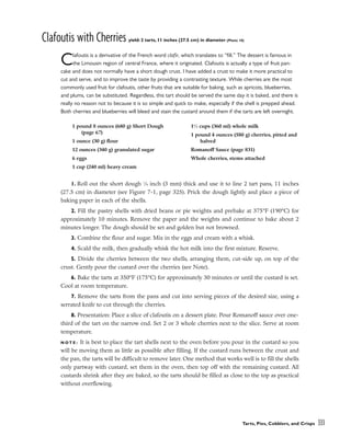 Clafoutis with Cherries yield: 2 tarts, 11 inches (27.5 cm) in diameter (Photo 10)
Clafoutis is a derivative of the French word clafir, which translates to “fill.” The dessert is famous in
the Limousin region of central France, where it originated. Clafoutis is actually a type of fruit pan-
cake and does not normally have a short dough crust. I have added a crust to make it more practical to
cut and serve, and to improve the taste by providing a contrasting texture. While cherries are the most
commonly used fruit for clafoutis, other fruits that are suitable for baking, such as apricots, blueberries,
and plums, can be substituted. Regardless, this tart should be served the same day it is baked, and there is
really no reason not to because it is so simple and quick to make, especially if the shell is prepped ahead.
Both cherries and blueberries will bleed and stain the custard around them if the tarts are left overnight.
1. Roll out the short dough 1
⁄8 inch (3 mm) thick and use it to line 2 tart pans, 11 inches
(27.5 cm) in diameter (see Figure 7-1, page 325). Prick the dough lightly and place a piece of
baking paper in each of the shells.
2. Fill the pastry shells with dried beans or pie weights and prebake at 375°F (190°C) for
approximately 10 minutes. Remove the paper and the weights and continue to bake about 2
minutes longer. The dough should be set and golden but not browned.
3. Combine the flour and sugar. Mix in the eggs and cream with a whisk.
4. Scald the milk, then gradually whisk the hot milk into the first mixture. Reserve.
5. Divide the cherries between the two shells, arranging them, cut-side up, on top of the
crust. Gently pour the custard over the cherries (see Note).
6. Bake the tarts at 350°F (175°C) for approximately 30 minutes or until the custard is set.
Cool at room temperature.
7. Remove the tarts from the pans and cut into serving pieces of the desired size, using a
serrated knife to cut through the cherries.
8. Presentation: Place a slice of clafoutis on a dessert plate. Pour Romanoff sauce over one-
third of the tart on the narrow end. Set 2 or 3 whole cherries next to the slice. Serve at room
temperature.
N O T E : It is best to place the tart shells next to the oven before you pour in the custard so you
will be moving them as little as possible after filling. If the custard runs between the crust and
the pan, the tarts will be difficult to remove later. One method that works well is to fill the shells
only partway with custard, set them in the oven, then top off with the remaining custard. All
custards shrink after they are baked, so the tarts should be filled as close to the top as practical
without overflowing.
Tarts, Pies, Cobblers, and Crisps 333
1 pound 8 ounces (680 g) Short Dough
(page 67)
1 ounce (30 g) flour
12 ounces (340 g) granulated sugar
6 eggs
1 cup (240 ml) heavy cream
11
⁄2 cups (360 ml) whole milk
1 pound 4 ounces (580 g) cherries, pitted and
halved
Romanoff Sauce (page 831)
Whole cherries, stems attached
 