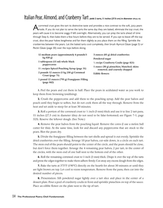 ItalianPear,Almond,andCranberryTartyield: 2 tarts, 11 inches (27.5 cm) in diameter (Photo 42)
Acornmeal crust gives this tart its distinctive taste and provides a nice contrast to the soft, juicy pears
inside. If you do not plan to serve the tarts the same day they are baked, eliminate the top crust; the
pears will cause it to become soggy if left overnight. Alternatively, you can prep the tarts ahead of time
through Step 6, then bake them a few hours before they are to be served. If you opt to leave off the top
crust, slice the pear halves lengthwise and fan them slightly as you place them on the filling. Sprinkle the
cranberries between the pears. Let the baked tarts cool completely, then brush Apricot Glaze (page 5) or
Pectin Glaze (page 30) over the tops before slicing.
1. Peel the pears and cut them in half. Place the pears in acidulated water as you work to
keep them from browning (oxidizing).
2. Crush the peppercorns and add them to the poaching syrup. Add the pear halves and
poach until they begin to soften, but do not cook them all the way through. Remove from the
heat and set aside to steep for at least 30 minutes.
3. Roll a portion of the cornmeal crust to 1
⁄8 inch (3 mm) thick and use it to line 2 tart pans,
11 inches (27.5 cm) in diameter (they do not need to be false-bottomed; see Figure 7-1, page
325). Reserve the leftover dough. (See Note.)
4. Remove the pear halves from the poaching liquid. Remove the cores (I use a melon ball
cutter for this). At the same time, look for and discard any peppercorns that are stuck to the
pears. Blot the pears dry.
5. Divide the frangipane filling between the tart shells and spread it out evenly. Sprinkle the
dried cranberries over the filling. Arrange 10 pear halves, cut-side down, in a circle on each tart.
The stem end of the pears should point to the center of the circle, and the pears should be close,
but don’t force them together. Arrange the 4 remaining pear halves, 2 per tart, in the center of
the circles, with the stem end of one half next to the bottom end of the other.
6. Roll the remaining cornmeal crust to 1
⁄8 inch (3 mm) thick. Drape it over the top of the tarts
and press the edges together to make them adhere firmly. Cut away any excess dough from the edges.
7. Bake the tarts at 375°F (190°C) directly on the hearth for about 30 minutes or until they
are light brown on top. Let cool to room temperature. Remove from the pans, then cut into the
desired number of pieces.
8. Presentation: Sift powdered sugar lightly over a tart slice and place in the center of a
dessert plate. Pour a pool of cranberry coulis in front and sprinkle pistachios on top of the sauce.
Place an edible flower on the plate next to the tip of tart.
334 The Professional Pastry Chef: Fundamentals
12 medium pears (approximately 4 pounds/1
kg 820 g)
1 tablespoon (15 ml) whole black
peppercorns
11
⁄2 recipes Spiced Poaching Syrup (page 31)
2 pounds 12 ounces (1 kg 250 g) Cornmeal
Crust (page 71)
1 pound 12 ounces (795 g) Frangipane Filling
(page 842)
3 ounces (85 g) dried cranberries
Powdered sugar
1
⁄2 recipe Cranberry Coulis (page 821)
1 ounce (30 g) pistachios, blanched, skins
removed, and coarsely chopped
Edible flowers
 