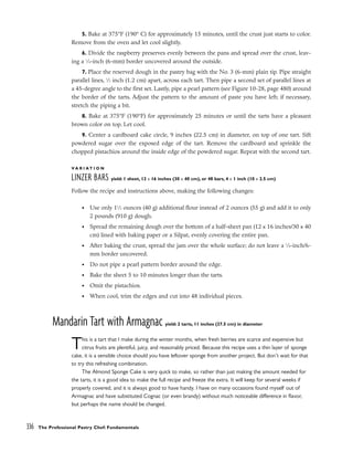5. Bake at 375°F (190° C) for approximately 15 minutes, until the crust just starts to color.
Remove from the oven and let cool slightly.
6. Divide the raspberry preserves evenly between the pans and spread over the crust, leav-
ing a 1
⁄4-inch (6-mm) border uncovered around the outside.
7. Place the reserved dough in the pastry bag with the No. 3 (6-mm) plain tip. Pipe straight
parallel lines, 1
⁄2 inch (1.2 cm) apart, across each tart. Then pipe a second set of parallel lines at
a 45-degree angle to the first set. Lastly, pipe a pearl pattern (see Figure 10-28, page 480) around
the border of the tarts. Adjust the pattern to the amount of paste you have left; if necessary,
stretch the piping a bit.
8. Bake at 375°F (190°F) for approximately 25 minutes or until the tarts have a pleasant
brown color on top. Let cool.
9. Center a cardboard cake circle, 9 inches (22.5 cm) in diameter, on top of one tart. Sift
powdered sugar over the exposed edge of the tart. Remove the cardboard and sprinkle the
chopped pistachios around the inside edge of the powdered sugar. Repeat with the second tart.
V A R I A T I O N
LINZER BARS yield: 1 sheet, 12 x 16 inches (30 x 40 cm), or 48 bars, 4 x 1 inch (10 x 2.5 cm)
Follow the recipe and instructions above, making the following changes:
• Use only 11
⁄2 ounces (40 g) additional flour instead of 2 ounces (55 g) and add it to only
2 pounds (910 g) dough.
• Spread the remaining dough over the bottom of a half-sheet pan (12 x 16 inches/30 x 40
cm) lined with baking paper or a Silpat, evenly covering the entire pan.
• After baking the crust, spread the jam over the whole surface; do not leave a 1
⁄4-inch/6-
mm border uncovered.
• Do not pipe a pearl pattern border around the edge.
• Bake the sheet 5 to 10 minutes longer than the tarts.
• Omit the pistachios.
• When cool, trim the edges and cut into 48 individual pieces.
Mandarin Tart with Armagnac yield: 2 tarts, 11 inches (27.5 cm) in diameter
This is a tart that I make during the winter months, when fresh berries are scarce and expensive but
citrus fruits are plentiful, juicy, and reasonably priced. Because this recipe uses a thin layer of sponge
cake, it is a sensible choice should you have leftover sponge from another project. But don’t wait for that
to try this refreshing combination.
The Almond Sponge Cake is very quick to make, so rather than just making the amount needed for
the tarts, it is a good idea to make the full recipe and freeze the extra. It will keep for several weeks if
properly covered, and it is always good to have handy. I have on many occasions found myself out of
Armagnac and have substituted Cognac (or even brandy) without much noticeable difference in flavor,
but perhaps the name should be changed.
336 The Professional Pastry Chef: Fundamentals
 