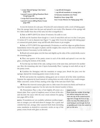 1.Line the bottom of a cake pan, 10 inches (25 cm) in diameter, with a circle of baking paper.
Pour the sponge batter into the pan and spread it out evenly. (The diameter of the sponge will
be a little smaller than that of the tarts, but this is insignificant.)
2. Bake at 400°F (205°C) for about 10 minutes. Set aside to cool.
3. Roll out the hazelnut short dough to 1
⁄8 inch (3 mm) thick and use it to line 2 tart pans,
11 inches (27.5 cm) in diameter (see Figure 7-1, page 325). Cover the dough with baking paper
or commercial-grade plastic wrap and fill with dried beans or pie weights.
4. Bake at 375°F (190°C) for approximately 18 minutes or until the edges are golden brown.
Immediately remove the paper or plastic and the weights, then return to the oven to finish bak-
ing the bottom if necessary. Let the shells cool.
5. Brush red currant glaze over the base and slightly up the sides of the cooled shells; reserve
the remaining glaze.
6. Place one-quarter of the pastry cream in each of the shells and spread it out over the
glaze, covering the bottom of the shells.
7. Cut the top one-third of the cake, cutting it even at the same time, and reserve for another
use. Slice the remaining cake into 2 layers horizontally. Place 1 sponge in each shell on top of
the pastry cream.
8. Combine the Armagnac with the mandarin or orange juice. Brush the juice over the
sponges. Spread the remaining pastry cream evenly on top.
9. Peel and section the mandarins, taking great care to remove all of the white membrane.
Separate the segments by hand instead of cutting them out with a knife as you would oranges.
Make concentric circles of fruit, starting at the edge of the tarts (see Chef’s Tip).
10. Warm the reserved currant glaze (stir in a little water if it seems too thick) and brush on
top of the mandarin segments. Cut the tarts into the desired number of slices.
11. Presentation: Place a slice of tart slightly off-center on a
dessert plate. Pour a pool of raspberry sauce in front of the slice
and decorate the sauce with the sour cream mixture for piping
(see pages 809 to 814).
N O T E : If mandarins are not available, substitute seedless tanger-
ines or oranges; you will need about 8 oranges. For a quick and
colorful fruit tart, arrange other assorted fresh fruits (including
some mandarins as desired) in concentric circles on top of the
pastry cream; brush with glaze as directed.
Tarts, Pies, Cobblers, and Crisps 337
1
⁄2 recipe Almond Sponge Cake batter
(page 438)
1 pound 8 ounces (680 g) Hazelnut Short
Dough (page 68)
1 recipe Red Currant Glaze (page 33)
1 pound 8 ounces (680 g) Pastry Cream
(page 845)
1
⁄4 cup (60 ml) Armagnac
1
⁄3 cup (80 ml) mandarin or orange juice
12 Satsuma mandarins (see Note)
Raspberry Sauce (page 830)
Sour Cream Mixture for Piping (page 832)
C H E F ’ S T I P
If you know the number of servings
you will be cutting the tarts into,
mark the top of the custard accord-
ingly, then arrange the fruit on top
within the lines.This allows you to
avoid having to cut through the fruit
or possibly push it into the custard as
you cut the tarts.
 
