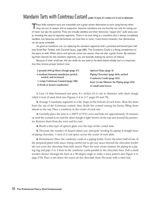 Mandarin Tarts with Cointreau Custard yield: 12 tarts, 41
/2 inches (11.2 cm) in diameter
These little mandarin tarts are irresistible and a great winter alternative to tarts using berries when
they are out of season and so expensive. Satsuma mandarins are my favorite not only for eating out
of hand, but also for pastries. They are virtually seedless and their distinctive “zipper skin” pulls away easi-
ly, revealing the easy-to-separate segments. There is no such thing as a mandarin that is always completely
seedless, but Satsumas and clementines can have few or none. I have found, however, that clementines
can be quite unreliable.
As good as mandarins are, try replacing the mandarin segments with a poached and fanned pear half
(see Small Pear Tartlets with Caramel Sauce, page 680). The Cranberry Coulis is a fitting complement to
the pears as well. When plums and apricots come into season, they are also a great choice. By substitut-
ing fresh cherries for the mandarin segments, you are basically making my version of clafouti.
Because of their small size, the tart shells do not need to be blind baked initially, but it is important
that they receive proper bottom heat.
1. Line 12 false-bottomed tart pans, 41
⁄2 inches (11.2 cm) in diameter, with short dough
rolled 1
⁄8 inch (3 mm) thick (see Figures 2-4 to 2-7, pages 69 and 70).
2. Arrange 5 mandarin segments in a fan shape in the bottom of each form. Skim the foam
from the top of the Cointreau custard, then divide the custard among the forms, filling them
almost to the top. Place a cranberry in the center of each tart.
3. Carefully place the tarts in a 350°F (175°C) oven and bake for approximately 35 minutes
or until the custard is set and the short dough is light brown on the top and around the perime-
ter. Remove them from the oven and let cool.
4. Brush a thin layer of apricot glaze over the tops of the cooled tarts.
5. Decorate the number of dessert plates you anticipate needing by piping 4 straight lines
of piping chocolate, 1
⁄2 inch (1.2 cm) apart, across the center of each plate.
6. Presentation: Place the cranberry coulis in a piping bottle. Cover the lower half of one of
the prepared plates with sauce, being careful not to get any sauce beyond the chocolate border
(do not cover the chocolate lines with sauce). Place the sour cream mixture for piping in a pip-
ing bag and pipe 3 or 4 lines in the cranberry coulis parallel to the chocolate lines. Pull a small
wooden skewer through the lines at a 90-degree angle to make a wavy pattern (see Figure 6-4,
page 270). Place a tart above the sauce on the chocolate lines. Decorate with a mint leaf.
338 The Professional Pastry Chef: Fundamentals
2 pounds (910 g) Short Dough (page 67)
6 medium Satsuma mandarins, peeled,
seeded, and sectioned
1
⁄2 recipe Cointreau Custard (page 344)
12 fresh or frozen cranberries
Apricot Glaze (page 5)
Piping Chocolate (page 465), melted
Cranberry Coulis (page 821)
Sour Cream Mixture for Piping (page 832)
12 small mint leaves
 