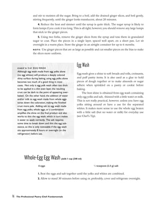 and stir to moisten all the sugar. Bring to a boil, add the drained ginger slices, and boil gently,
stirring frequently, until the ginger looks translucent, about 20 minutes.
4. Reduce the heat and simmer until the syrup is quite thick. The sugar syrup is likely to
form lumps if you cook it too long. This is all right; however, you should remove any large lumps
that stick to the ginger pieces.
5. Using two forks, remove the ginger slices from the syrup and toss them in granulated
sugar to coat. Place the pieces in a single layer, spaced well apart, on a sheet pan. Let sit
overnight in a warm place. Store the ginger in an airtight container for up to 6 months.
N O T E : Use ginger pieces that are as large as possible and cut smaller pieces on the bias to make
the slices more uniform.
Egg Wash
Egg wash gives a shine to soft breads and rolls, croissants,
and puff pastry items. It is also used as a glue to hold
pieces of dough together or to make almonds or sugar
adhere when sprinkled on a pastry or cookie before
baking.
The best shine is obtained from egg wash containing
only egg yolks and salt, thinned with a little water or milk.
This is not really practical, however, unless you have egg
yolks sitting around or have a use for the separated
whites. It makes more sense to use the whole egg beaten
with a little salt (but no water or milk) for everyday use
(see Chef’s Tip).
Whole-Egg Egg Wash yield: 1 cup (240 ml)
1. Beat the eggs and salt together until the yolks and whites are combined.
2. Allow to stand 30 minutes before using or, preferably, cover and refrigerate overnight.
16 The Professional Pastry Chef: Fundamentals
4 eggs 1
⁄2 teaspoon (2.5 g) salt
C H E F ’ S T I P EGG WASH
Although egg wash made from egg yolks alone
(no egg whites) will produce a deeply colored
shiny surface during baking, using egg yolks alone
becomes too much of a good thing in most
cases. Not only is egg yolk wash often too thick
to be applied in a thin even layer, the resulting
crust can be dark to the point of appearing over-
baked. On the other hand, the addition of water
and/or milk to egg wash made from whole eggs
tones down the coloration, making the finished
crust more pale. Adding salt to egg wash made
from egg yolks, whole eggs, or a combination
amplifies the shine on the final product and also
works to thin the egg wash, which in turn makes
it easier to apply correctly. The salt requires
some time to break down and thin the egg sub-
stance, so this is only noticeable if the egg wash
sits approximately 8 hours or overnight (in the
refrigerator) before use.
 