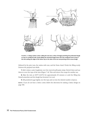 followed by the pine nuts, the raisins with rum, and the Swiss chard. Divide the filling evenly
between the prepared tart shells.
7. Roll a lattice cutter lengthwise over the reserved puff pastry strips. Stretch them and use
them to cover the tops of the tarts (Figure 7-4). Trim and reserve the scraps for another use.
8. Bake the tarts at 325°F (163°C) for approximately 45 minutes or until the filling has
firmed somewhat and the dough has browned. Let cool.
9. Sift powdered sugar lightly over the tops and cut into the desired number of pieces.
N O T E : If you do not have a lattice cutter, follow the directions for making a lattice design on
page 368.
340 The Professional Pastry Chef: Fundamentals
FIGURE 7-4 Using a lattice cutter: rolling the tool over a sheet of dough; stretching the perforated dough
on top of a cardboard cake round; sliding the stretched dough sheet off of the cardboard and on top of
the tart; sealing the edges of the lattice top to the sides of the tart and pinching off the excess dough
 