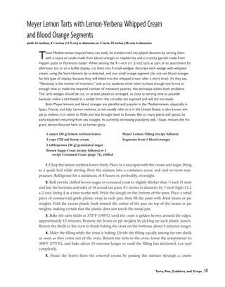 Meyer Lemon Tarts with Lemon-Verbena Whipped Cream
and Blood Orange Segments
yield: 16 tartlets, 41
/2 inches (11.2 cm) in diameter, or 3 tarts, 10 inches (25 cm) in diameter
These Mediterranean-inspired tarts can easily be transformed into plated desserts by serving them
with a sauce or coulis made from blood oranges or raspberries and a crunchy garnish made from
Hippen paste or Florentina batter. When serving the 41
⁄2-inch (11.2-cm) tarts as part of an assortment for
afternoon tea or on a buffet display, cut them into 4 small wedges; decorate each wedge with whipped
cream, using the Saint-Honoré tip as directed, and one small orange segment (do not use blood oranges
for this type of display, because they will bleed into the whipped cream after a short time). As they say,
“Necessity is the mother of invention,” and as my students never seem to have enough tiny forms or
enough time to make the required number of miniature pastries, this technique solves both problems.
The tarts wedges should be cut, or at least plated or arranged, as close to serving time as possible
because, unlike a tart baked in a tartlet form, the cut sides are exposed and will dry out easily.
Both Meyer lemons and blood oranges are plentiful and popular in the Mediterranean, especially in
Spain, France, and Italy. Lemon verbena, as we usually refer to it in the United States, is also known sim-
ply as verbena. It is native to Chile and was brought back to Europe, like so many plants and spices, by
early explorers returning from sea voyages. Its currently increasing popularity will, I hope, restore this fra-
grant, lemon-flavored herb to its former glory.
1.Chop the lemon verbena leaves finely. Place in a saucepan with the cream and sugar. Bring
to a quick boil while stirring. Pour the mixture into a container, cover, and cool to room tem-
perature. Refrigerate for a minimum of 8 hours or, preferably, overnight.
2. Roll out the chilled brown sugar or cornmeal crust to slightly thicker than 1
⁄8 inch (3 mm)
and line the bottoms and sides of 16 round tart pans, 41
⁄2 inches in diameter by 3
⁄4 inch high (11.2
x 2 cm); lining 4 at a time works well. Prick the dough on the bottom of the pans. Place a small
piece of commercial-grade plastic wrap in each pan, then fill the pans with dried beans or pie
weights. Fold the excess plastic back toward the center of the pan on top of the beans or pie
weights, making certain that the plastic does not touch the metal pan.
3. Bake the tarts shells at 375°F (190°C) until the crust is golden brown around the edges,
approximately 12 minutes. Remove the beans or pie weights by picking up each plastic pouch.
Return the shells to the oven to finish baking the crust on the bottoms, about 5 minutes longer.
4. Make the filling while the crust is baking. Divide the filling equally among the tart shells
as soon as they come out of the oven. Return the tarts to the oven, lower the temperature to
350°F (175°C), and bake about 15 minutes longer or until the filling has thickened. Let cool
completely.
5. Strain the leaves from the reserved cream by passing the mixture through a coarse
Tarts, Pies, Cobblers, and Crisps 341
1 ounce (30 g) lemon verbena leaves
3 cups (720 ml) heavy cream
2 tablespoons (30 g) granulated sugar
Brown Sugar Crust (recipe follows) or 1
recipe Cornmeal Crust (page 71), chilled
Meyer Lemon Filling (recipe follows)
Segments from 5 blood oranges
 
