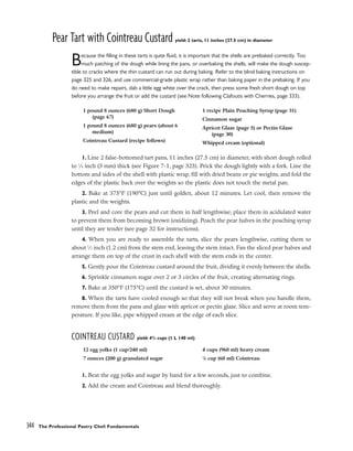 Pear Tart with Cointreau Custard yield: 2 tarts, 11 inches (27.5 cm) in diameter
Because the filling in these tarts is quite fluid, it is important that the shells are prebaked correctly. Too
much patching of the dough while lining the pans, or overbaking the shells, will make the dough suscep-
tible to cracks where the thin custard can run out during baking. Refer to the blind baking instructions on
page 325 and 326, and use commercial-grade plastic wrap rather than baking paper in the prebaking. If you
do need to make repairs, dab a little egg white over the crack, then press some fresh short dough on top
before you arrange the fruit or add the custard (see Note following Clafoutis with Cherries, page 333).
1. Line 2 false-bottomed tart pans, 11 inches (27.5 cm) in diameter, with short dough rolled
to 1
⁄8 inch (3 mm) thick (see Figure 7-1, page 325). Prick the dough lightly with a fork. Line the
bottom and sides of the shell with plastic wrap, fill with dried beans or pie weights, and fold the
edges of the plastic back over the weights so the plastic does not touch the metal pan.
2. Bake at 375°F (190°C) just until golden, about 12 minutes. Let cool, then remove the
plastic and the weights.
3. Peel and core the pears and cut them in half lengthwise; place them in acidulated water
to prevent them from becoming brown (oxidizing). Poach the pear halves in the poaching syrup
until they are tender (see page 32 for instructions).
4. When you are ready to assemble the tarts, slice the pears lengthwise, cutting them to
about 1
⁄2 inch (1.2 cm) from the stem end, leaving the stem intact. Fan the sliced pear halves and
arrange them on top of the crust in each shell with the stem ends in the center.
5. Gently pour the Cointreau custard around the fruit, dividing it evenly between the shells.
6. Sprinkle cinnamon sugar over 2 or 3 circles of the fruit, creating alternating rings.
7. Bake at 350°F (175°C) until the custard is set, about 30 minutes.
8. When the tarts have cooled enough so that they will not break when you handle them,
remove them from the pans and glaze with apricot or pectin glaze. Slice and serve at room tem-
perature. If you like, pipe whipped cream at the edge of each slice.
COINTREAU CUSTARD yield: 43
/4 cups (1 L 140 ml)
1. Beat the egg yolks and sugar by hand for a few seconds, just to combine.
2. Add the cream and Cointreau and blend thoroughly.
344 The Professional Pastry Chef: Fundamentals
1 pound 8 ounces (680 g) Short Dough
(page 67)
1 pound 8 ounces (680 g) pears (about 6
medium)
Cointreau Custard (recipe follows)
1 recipe Plain Poaching Syrup (page 31)
Cinnamon sugar
Apricot Glaze (page 5) or Pectin Glaze
(page 30)
Whipped cream (optional)
12 egg yolks (1 cup/240 ml)
7 ounces (200 g) granulated sugar
4 cups (960 ml) heavy cream
1
/4 cup (60 ml) Cointreau
 