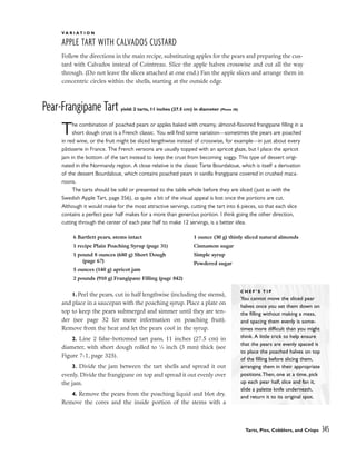 V A R I A T I O N
APPLE TART WITH CALVADOS CUSTARD
Follow the directions in the main recipe, substituting apples for the pears and preparing the cus-
tard with Calvados instead of Cointreau. Slice the apple halves crosswise and cut all the way
through. (Do not leave the slices attached at one end.) Fan the apple slices and arrange them in
concentric circles within the shells, starting at the outside edge.
Pear-Frangipane Tart yield: 2 tarts, 11 inches (27.5 cm) in diameter (Photo 38)
The combination of poached pears or apples baked with creamy, almond-flavored frangipane filling in a
short dough crust is a French classic. You will find some variation––sometimes the pears are poached
in red wine, or the fruit might be sliced lengthwise instead of crosswise, for example––in just about every
pâtisserie in France. The French versions are usually topped with an apricot glaze, but I place the apricot
jam in the bottom of the tart instead to keep the crust from becoming soggy. This type of dessert origi-
nated in the Normandy region. A close relative is the classic Tarte Bourdaloue, which is itself a derivation
of the dessert Bourdaloue, which contains poached pears in vanilla frangipane covered in crushed maca-
roons.
The tarts should be sold or presented to the table whole before they are sliced (just as with the
Swedish Apple Tart, page 356), as quite a bit of the visual appeal is lost once the portions are cut.
Although it would make for the most attractive servings, cutting the tart into 6 pieces, so that each slice
contains a perfect pear half makes for a more than generous portion. I think going the other direction,
cutting through the center of each pear half to make 12 servings, is a better idea.
1. Peel the pears, cut in half lengthwise (including the stems),
and place in a saucepan with the poaching syrup. Place a plate on
top to keep the pears submerged and simmer until they are ten-
der (see page 32 for more information on poaching fruit).
Remove from the heat and let the pears cool in the syrup.
2. Line 2 false-bottomed tart pans, 11 inches (27.5 cm) in
diameter, with short dough rolled to 1
⁄8 inch (3 mm) thick (see
Figure 7-1, page 325).
3. Divide the jam between the tart shells and spread it out
evenly. Divide the frangipane on top and spread it out evenly over
the jam.
4. Remove the pears from the poaching liquid and blot dry.
Remove the cores and the inside portion of the stems with a
Tarts, Pies, Cobblers, and Crisps 345
6 Bartlett pears, stems intact
1 recipe Plain Poaching Syrup (page 31)
1 pound 8 ounces (680 g) Short Dough
(page 67)
5 ounces (140 g) apricot jam
2 pounds (910 g) Frangipane Filling (page 842)
1 ounce (30 g) thinly sliced natural almonds
Cinnamon sugar
Simple syrup
Powdered sugar
C H E F ’ S T I P
You cannot move the sliced pear
halves once you set them down on
the filling without making a mess,
and spacing them evenly is some-
times more difficult than you might
think. A little trick to help ensure
that the pears are evenly spaced is
to place the poached halves on top
of the filling before slicing them,
arranging them in their appropriate
positions.Then, one at a time, pick
up each pear half, slice and fan it,
slide a palette knife underneath,
and return it to its original spot.
 