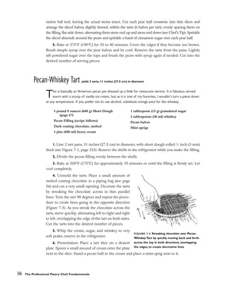 melon ball tool, leaving the actual stems intact. Cut each pear half crosswise into thin slices and
arrange the sliced halves, slightly fanned, within the tarts (6 halves per tart), evenly spacing them on
the filling, flat-side down, alternating them stem-end up and stem-end down (see Chef’s Tip). Sprinkle
the sliced almonds around the pears and sprinkle a band of cinnamon sugar over each pear half.
5. Bake at 375°F (190°C) for 35 to 40 minutes. Cover the edges if they become too brown.
Brush simple syrup over the pear halves and let cool. Remove the tarts from the pans. Lightly
sift powdered sugar over the tops and brush the pears with syrup again if needed. Cut into the
desired number of serving pieces.
Pecan-Whiskey Tart yield: 2 tarts, 11 inches (27.5 cm) in diameter
This is basically an American pecan pie dressed up a little for restaurant service. It is fabulous served
warm with a scoop of vanilla ice cream, but as it is one of my favorites, I wouldn’t turn a piece down
at any temperature. If you prefer not to use alcohol, substitute orange juice for the whiskey.
1. Line 2 tart pans, 11 inches (27.5 cm) in diameter, with short dough rolled 1
⁄8 inch (3 mm)
thick (see Figure 7-1, page 325). Reserve the shells in the refrigerator while you make the filling.
2. Divide the pecan filling evenly between the shells.
3. Bake at 350°F (175°C) for approximately 35 minutes or until the filling is firmly set. Let
cool completely.
4. Unmold the tarts. Place a small amount of
melted coating chocolate in a piping bag (see page
56) and cut a very small opening. Decorate the tarts
by streaking the chocolate across in thin parallel
lines. Turn the tart 90 degrees and repeat the proce-
dure to create lines going in the opposite direction
(Figure 7-5). As you streak the chocolate across the
tarts, move quickly, alternating left to right and right
to left, overlapping the edge of the tart on both sides.
Cut the tarts into the desired number of pieces.
5. Whip the cream, sugar, and whiskey to very
soft peaks; reserve in the refrigerator.
6. Presentation: Place a tart slice on a dessert
plate. Spoon a small mound of cream onto the plate
next to the slice. Stand a pecan half in the cream and place a mint sprig next to it.
346 The Professional Pastry Chef: Fundamentals
1 pound 8 ounces (680 g) Short Dough
(page 67)
Pecan Filling (recipe follows)
Dark coating chocolate, melted
1 pint (480 ml) heavy cream
1 tablespoon (15 g) granulated sugar
2 tablespoons (30 ml) whiskey
Pecan halves
Mint sprigs
FIGURE 7-5 Streaking chocolate over Pecan-
Whiskey Tart by quickly moving back and forth
across the top in both directions, overlapping
the edges, to create decorative lines
 