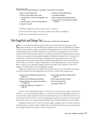 PECAN FILLING yield: enough for 2 tart shells, 11 inches (27.5 cm) in diameter
1. Whisk the eggs just to break them up, about 1 minute.
2. Mix in the brown sugar, corn syrup, molasses, salt, vanilla, and whiskey.
3. Stir in the melted butter and the pecans.
Pink Grapefruit and Orange Tart yield: 2 tarts, 11 inches (27.5 cm) in diameter
Citrus is an excellent (and often necessary) choice when making a fresh fruit tart during the early
months of the year. In many establishments, strawberries are the only berry affordable (or available
at all), and many times their quality is way below par. Pink grapefruit, which can be found in the market
just about all year round, not only looks good but is very good for you, providing one of nature’s best
sources of vitamin C with very few calories. (I must point out, however, that to get the maximum amount
of vitamins you must eat the whole grapefruit segment, including the membrane, which is removed in this
recipe.) Look, or perhaps I should say feel, for grapefruit that are heavy and firm to the touch, with
smooth-textured skin. I prefer the Star Ruby to the March Pink and Ruby Red. They are all pretty much
free of seeds, but the Star has a deeper red (pink) flesh, and the reddish-gold peel is also very attractive.
Bear in mind that, just as with blood oranges, the color of the peel is not an indication of the color or
ripeness of the interior flesh in any of the grapefruit varieties.
Regular short dough can be used instead of the cornmeal crust and, if you have pastry cream sitting
around with nowhere to go, stir orange liqueur into it and use it instead of the orange custard.
1. Line 2 false-bottomed tart pans, 11 inches (27.5 cm) in diameter, with cornmeal crust
rolled to 1
⁄8 inch (3 mm) thick (see Figure 7-1, page 325). Prick the dough lightly over the bot-
tom of the pans. (If the dough has become soft at this point, place the shells in the freezer for a
few minutes until firm.) Place a circle of baking paper in each one to cover the bottom and the
sides of the crust (or use commercial-grade plastic wrap). Fill with dried beans or pie weights.
2. Bake the shells at 375°F (190°C) until the edges are golden, about 12 minutes. Remove
the baking paper or plastic and the weights. Place the shells back in the oven and continue bak-
ing for approximately 10 minutes or until the bottom is set.
Tarts, Pies, Cobblers, and Crisps 347
8 eggs, at room temperature
13 ounces (370 g) light brown sugar
1
⁄2 cup (120 ml) or 6 ounces (170 g) light corn
syrup
1
⁄2 cup (120 ml) or 6 ounces (170 g) molasses
1 teaspoon (5 g) salt
1 teaspoon (5 ml) vanilla extract
1
⁄4 cup (60 ml) whiskey
3 ounces (85 g) melted unsalted butter
1 pound 4 ounces (570 g) pecans, roughly
chopped
1 pound 8 ounces (680 g) Cornmeal Crust
(page 71)
Orange Custard Filling (recipe follows)
4 pink grapefruits, in segments (see Figure
1-2, page 13)
6 oranges, in segments (see Figure 1-2,
page 13)
Pectin Glaze (page 30) or Apricot Glaze
(page 5)
Dark coating chocolate, melted
Lime Cream (page 845)
Long strips of lime zest
 