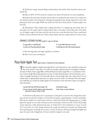 3. Divide the orange custard filling evenly between the shells. They should be about two-
thirds full.
4. Bake at 350°F (175°C) until the custard is set, about 30 minutes. Let cool completely.
5. Remove the tarts from the pans and set them on cardboard cake circles. Cut or mark into
the desired number of serving pieces. Arrange the grapefruit and orange segments on the tarts,
placing the fruit at an angle within the marks for each slice. Brush pectin or apricot glaze over
the fruit.
6. Presentation: Place melted dark coating chocolate in a piping bag and streak lines of
chocolate over the upper half of a dessert plate. Place a tart slice on the other side of the plate
at a 45-degree angle to the lines, with the tip of the tart on the first few lines. Pour a small pool
of lime cream to the left of the tart. Twist a strip of lime zest into a spiral and set it on the cream.
ORANGE CUSTARD FILLING yield: 41
/2 cups (1 L 80 ml)
1. Beat the egg yolks and sugar together to combine.
2. Mix in the cream and liqueur.
Pizza-Style Apple Tart yield: 2 tarts, 11 inches (27.5 cm) in diameter
This is basically a galette in disguise (see page 562 for more information), and a wonderful, simple treat
that can be varied in many ways. You could, for example, substitute pears for the apples or spread a
thin layer of Pastry Cream (page 845) or Almond Macaroons batter (page 292), or a combination of the
two, over the dough before placing the fruit on top. To make individual pizzas, roll the puff pastry out to
make a rectangle measuring 12 x 24 inches (30 x 60 cm). Let the dough relax; then, using a 6-inch (15-cm)
cookie cutter or appropriately sized saucer as a guide, cut out 8 rounds. You will need a few extra apples
and, preferably, you should use smaller apples for the small tarts, which will make it easier to arrange the
slices attractively.
1. Divide the puff pastry into 2 equal pieces. Using flour to prevent the dough from stick-
ing, roll out one portion to make a 12-inch (30-cm) square, approximately 1
⁄8 inch (3 mm) thick.
Roll up the dough on a dowel and unroll on a sheet pan lined with baking paper or a Silpat
(place the square on one side of the pan so the second piece will fit as well). Use the fluted edge
of the ring from a false-bottomed tart pan, 11 inches (27.5 cm) in diameter to cut an 11-inch
(27.5-cm) circle out of the dough. Remove the scraps and reserve for another use. Repeat with
the remaining piece of dough so you have 2 circles on the pan. Prick the dough thoroughly and
place the pan in the refrigerator or freezer until the dough is very cold.
348 The Professional Pastry Chef: Fundamentals
12 egg yolks (1 cup/240 ml)
6 ounces (170 g) granulated sugar
31
⁄3 cups (800 ml) heavy cream
3 tablespoons (45 ml) orange liqueur
1 pound (455 g) Puff Pastry (page 74)
4 large Granny Smith apples, approximately 2
pounds 8 ounces (1 kg 135 g)
Granulated sugar
Cider Glaze (recipe follows)
 