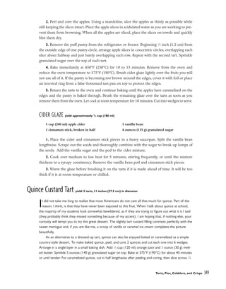 2. Peel and core the apples. Using a mandoline, slice the apples as thinly as possible while
still keeping the slices intact. Place the apple slices in acidulated water as you are working to pre-
vent them from browning. When all the apples are sliced, place the slices on towels and quickly
blot them dry.
3. Remove the puff pastry from the refrigerator or freezer. Beginning 1
⁄2 inch (1.2 cm) from
the outside edge of one pastry circle, arrange apple slices in concentric circles, overlapping each
slice about halfway and just barely overlapping each row. Repeat with the second tart. Sprinkle
granulated sugar over the top of each tart.
4. Bake immediately at 450°F (230°C) for 10 to 15 minutes. Remove from the oven and
reduce the oven temperature to 375°F (190°C). Brush cider glaze lightly over the fruit; you will
not use all of it. If the pastry is becoming too brown around the edges, cover it with foil or place
an inverted ring from a false-bottomed tart pan on top to protect the edges.
5. Return the tarts to the oven and continue baking until the apples have caramelized on the
edges and the pastry is baked through. Brush the remaining glaze over the tarts as soon as you
remove them from the oven. Let cool at room temperature for 10 minutes. Cut into wedges to serve.
CIDER GLAZE yield: approximately 3
/4 cup (180 ml)
1. Place the cider and cinnamon stick pieces in a heavy saucepan. Split the vanilla bean
lengthwise. Scrape out the seeds and thoroughly combine with the sugar to break up lumps of
the seeds. Add the vanilla sugar and the pod to the cider mixture.
2. Cook over medium to low heat for 5 minutes, stirring frequently, or until the mixture
thickens to a syrupy consistency. Remove the vanilla bean pod and cinnamon stick pieces.
3. Warm the glaze before brushing it on the tarts if it is made ahead of time. It will be too
thick if it is at room temperature or chilled.
Quince Custard Tart yield: 2 tarts, 11 inches (27.5 cm) in diameter
It did not take me long to realize that most Americans do not care all that much for quince. Part of the
reason, I think, is that they have never been exposed to this fruit. When I talk about quince at school,
the majority of my students look somewhat bewildered, as if they are trying to figure out what it is I said
(they probably think they missed something because of my accent). I am hoping that, if nothing else, your
curiosity will tempt you to try this great dessert. The slightly tart custard filling contrasts perfectly with the
sweet meringue and, if you are like me, a scoop of vanilla or caramel ice cream completes the picture
beautifully.
As an alternative to a dressed-up tart, quince can also be enjoyed baked or caramelized as a simple
country-style dessert. To make baked quince, peel, and core 2 quinces and cut each one into 6 wedges.
Arrange in a single layer in a small baking dish. Add 1
⁄2 cup (120 ml) orange juice and 1 ounce (30 g) melt-
ed butter. Sprinkle 5 ounces (140 g) granulated sugar on top. Bake at 375°F (190°C) for about 40 minutes
or until tender. For caramelized quince, cut in half lengthwise after peeling and coring, then slice across 1
⁄4
Tarts, Pies, Cobblers, and Crisps 349
1 cup (240 ml) apple cider
1 cinnamon stick, broken in half
1 vanilla bean
4 ounces (115 g) granulated sugar
 