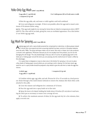 Yolks-Only Egg Wash yield: 3
/4 cup (180 ml)
1. Beat the egg yolks, salt, and water or milk together until well combined.
2. Cover and refrigerate overnight. If this is not possible, allow the egg wash to stand a min-
imum of 30 minutes before using.
N O T E : This egg wash might be too strong for items that are baked at temperatures above 400°F
(205°C). The color will be too dark, giving the crust an overbaked appearance. If so, thin further
or use whole-egg egg wash.
Egg Wash for Spraying yield: 2 cups (480 ml)
Applying egg wash with a spray bottle powered by compressed air, electricity, or elbow grease instead
of a brush (the more typical and time-consuming method) has been common in European bakeries
since the early 1960s. The spray technique makes a lot of sense. Not only is it faster, but it also produces
a smooth, even application. Moreover, because you do not actually touch the product, you do not risk
damaging the soft dough. The only disadvantage is that you will, of course, be applying egg wash to the
sheet pan or baking paper around the items you are spraying, but this small amount of waste is offset by
the advantages.
It is a good idea to designate an easy-to-clean area in the kitchen for spraying, or be sure to place
a few sheets of baking paper around where you are working to aid in cleanup. For the best result, egg
wash for use in a spray bottle should be prepared a day ahead to give the salt time to make the eggs less
viscous.
1. Combine whole eggs, egg yolks, and salt. Process for 10 to 15 seconds in a food proces-
sor. Strain through a fine mesh strainer (chinois) to remove the chalazae (the thick white cords
attached to the yolk).
2. Cover the mixture and refrigerate for a minimum of 12 hours.
3. Pour the egg wash into a spray bottle set to fine mist.
4. Spray the item to be baked, holding the bottle about 10 inches (25 cm) above it and turn-
ing the sheet pan as necessary to ensure even coverage all over.
5. To achieve the maximum amount of shine, let the egg wash dry for a few minutes, then
apply a second coat.
Mise en Place 17
8 egg yolks (2
⁄3 cup/160 ml)
1
⁄2 teaspoon (2.5 g) salt
2 to 3 tablespoons (30 to 45 ml) water or milk
6 whole eggs
4 egg yolks (1
⁄3 cup/80 ml)
1
⁄2 teaspoon (2.5 g) salt
 