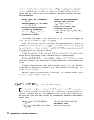 inch (6 mm) thick. Place the slices in a skillet with 5 ounces (140 g) granulated sugar, 1 ounce (30 g) but-
ter, and 1
⁄2 cup (120 ml) heavy cream. Cook over medium heat, turning the fruit frequently, until the
quince is tender and the liquid has been reduced to a caramel. Enjoy baked or caramelized quince with
your favorite ice cream.
1. Roll out the short dough to 1
⁄8 inch (3 mm) thick and line 2 false-bottomed tart pans, 11
inches (27.5 cm) in diameter (see Figure 7-1, page 325).
2. Peel, core, and quarter the quinces. Poach in the poaching syrup until tender. Remove the
fruit from the liquid and reserve the poaching liquid for another use, such as cake syrup. Puree
the cooked quinces; you should have about 2 cups (480 ml). Add the nutmeg, cinnamon, bread
flour, melted butter, and lemon juice to the puree.
3. Whip the egg yolks with the sugar until thick and foamy. Stir into the quince mixture
together with the half-and-half. Divide the filling between the prepared tart shells.
4. Bake at 425°F (219°C) for 10 minutes. Reduce the heat to 350°F (175°C) and continue
baking until the custard is set, approximately 30 minutes. Remove from the oven and set aside
to cool.
5. Divide the Italian meringue evenly between the tarts. Spread it out to cover the filling,
making swirls and tips by moving your spatula up and down. Brown the meringue using a sala-
mander, broiler, or blowtorch.
6. Cut the tarts into the desired number of pieces, using a thin chef’s knife. Dip the knife in
hot water to keep the meringue from sticking.
Raspberry-Lemon Tart yield: 2 tarts, 11 inches (27.5 cm) in diameter
Do not miss out on trying this very pretty tart when fresh raspberries are plentiful and inexpensive.
Fresh blueberries, ripe and bursting with flavor, make a great substitute. For a very colorful presen-
tation, use a combination of the two. When using blueberries alone, reserve 1
⁄4 cup (60 ml) lemon cream
and brush it over the top of the baked and cooled tarts before adding the blueberries, or they have a ten-
dency to roll off.
350 The Professional Pastry Chef: Fundamentals
1 pound 8 ounces (680 g) Short Dough
(page 67)
2 pounds 10 ounces (1 kg 195 g) quinces
(about 6 medium)
1 recipe Plain Poaching Syrup (page 31)
1
/2 teaspoon (1 g) grated nutmeg
1
/2 teaspoon (.75 g) ground cinnamon
2 ounces (55 g) bread flour
2 ounces (55 g) melted unsalted butter
2 teaspoons (10 ml) lemon juice
6 egg yolks (1
⁄2 cup/120 ml)
4 ounces (115 g) granulated sugar
2 cups (480 ml) half-and-half
1
⁄4 recipe Italian Meringue (page 27) (see Note,
page 331)
1 pound 8 ounces (680 g) Short Dough
(page 67)
1
⁄2 recipe or 31
⁄2 cups (840 ml) Lemon Cream
(page 844)
1 dry pint (480 ml) fresh raspberries
Softly whipped cream
Thin strips of lemon zest
 