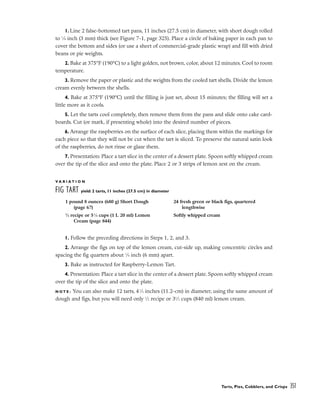 1. Line 2 false-bottomed tart pans, 11 inches (27.5 cm) in diameter, with short dough rolled
to 1
⁄8 inch (3 mm) thick (see Figure 7-1, page 325). Place a circle of baking paper in each pan to
cover the bottom and sides (or use a sheet of commercial-grade plastic wrap) and fill with dried
beans or pie weights.
2. Bake at 375°F (190°C) to a light golden, not brown, color, about 12 minutes. Cool to room
temperature.
3. Remove the paper or plastic and the weights from the cooled tart shells. Divide the lemon
cream evenly between the shells.
4. Bake at 375°F (190°C) until the filling is just set, about 15 minutes; the filling will set a
little more as it cools.
5. Let the tarts cool completely, then remove them from the pans and slide onto cake card-
boards. Cut (or mark, if presenting whole) into the desired number of pieces.
6. Arrange the raspberries on the surface of each slice, placing them within the markings for
each piece so that they will not be cut when the tart is sliced. To preserve the natural satin look
of the raspberries, do not rinse or glaze them.
7. Presentation: Place a tart slice in the center of a dessert plate. Spoon softly whipped cream
over the tip of the slice and onto the plate. Place 2 or 3 strips of lemon zest on the cream.
V A R I A T I O N
FIG TART yield: 2 tarts, 11 inches (27.5 cm) in diameter
1. Follow the preceding directions in Steps 1, 2, and 3.
2. Arrange the figs on top of the lemon cream, cut-side up, making concentric circles and
spacing the fig quarters about 1
⁄4 inch (6 mm) apart.
3. Bake as instructed for Raspberry-Lemon Tart.
4. Presentation: Place a tart slice in the center of a dessert plate. Spoon softly whipped cream
over the tip of the slice and onto the plate.
N O T E : You can also make 12 tarts, 41
⁄2 inches (11.2-cm) in diameter, using the same amount of
dough and figs, but you will need only 1
⁄2 recipe or 31
⁄2 cups (840 ml) lemon cream.
Tarts, Pies, Cobblers, and Crisps 351
1 pound 8 ounces (680 g) Short Dough
(page 67)
3
⁄4 recipe or 51
⁄4 cups (1 L 20 ml) Lemon
Cream (page 844)
24 fresh green or black figs, quartered
lengthwise
Softly whipped cream
 