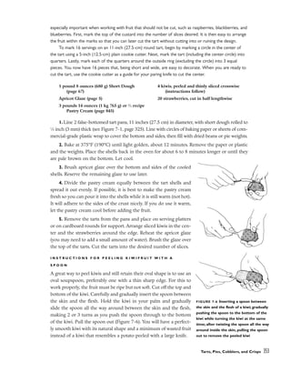 especially important when working with fruit that should not be cut, such as raspberries, blackberries, and
blueberries. First, mark the top of the custard into the number of slices desired. It is then easy to arrange
the fruit within the marks so that you can later cut the tart without cutting into or ruining the design.
To mark 16 servings on an 11-inch (27.5-cm) round tart, begin by marking a circle in the center of
the tart using a 5-inch (12.5-cm) plain cookie cutter. Next, mark the tart (including the center circle) into
quarters. Lastly, mark each of the quarters around the outside ring (excluding the circle) into 3 equal
pieces. You now have 16 pieces that, being short and wide, are easy to decorate. When you are ready to
cut the tart, use the cookie cutter as a guide for your paring knife to cut the center.
1. Line 2 false-bottomed tart pans, 11 inches (27.5 cm) in diameter, with short dough rolled to
1
⁄8 inch (3 mm) thick (see Figure 7-1, page 325). Line with circles of baking paper or sheets of com-
mercial-grade plastic wrap to cover the bottom and sides, then fill with dried beans or pie weights.
2. Bake at 375°F (190°C) until light golden, about 12 minutes. Remove the paper or plastic
and the weights. Place the shells back in the oven for about 6 to 8 minutes longer or until they
are pale brown on the bottom. Let cool.
3. Brush apricot glaze over the bottom and sides of the cooled
shells. Reserve the remaining glaze to use later.
4. Divide the pastry cream equally between the tart shells and
spread it out evenly. If possible, it is best to make the pastry cream
fresh so you can pour it into the shells while it is still warm (not hot).
It will adhere to the sides of the crust nicely. If you do use it warm,
let the pastry cream cool before adding the fruit.
5. Remove the tarts from the pans and place on serving platters
or on cardboard rounds for support. Arrange sliced kiwis in the cen-
ter and the strawberries around the edge. Reheat the apricot glaze
(you may need to add a small amount of water). Brush the glaze over
the top of the tarts. Cut the tarts into the desired number of slices.
I N S T R U C T I O N S F O R P E E L I N G K I W I F R U I T W I T H A
S P O O N
A great way to peel kiwis and still retain their oval shape is to use an
oval soupspoon, preferably one with a thin sharp edge. For this to
work properly, the fruit must be ripe but not soft. Cut off the top and
bottom of the kiwi. Carefully and gradually insert the spoon between
the skin and the flesh. Hold the kiwi in your palm and gradually
slide the spoon all the way around between the skin and the flesh,
making 2 or 3 turns as you push the spoon through to the bottom
of the kiwi. Pull the spoon out (Figure 7-6). You will have a perfect-
ly smooth kiwi with its natural shape and a minimum of wasted fruit
instead of a kiwi that resembles a potato peeled with a large knife.
Tarts, Pies, Cobblers, and Crisps 353
1 pound 8 ounces (680 g) Short Dough
(page 67)
Apricot Glaze (page 5)
3 pounds 14 ounces (1 kg 765 g) or 2
⁄3 recipe
Pastry Cream (page 845)
4 kiwis, peeled and thinly sliced crosswise
(instructions follow)
20 strawberries, cut in half lengthwise
FIGURE 7-6 Inserting a spoon between
the skin and the flesh of a kiwi; gradually
pushing the spoon to the bottom of the
kiwi while turning the kiwi at the same
time; after twisting the spoon all the way
around inside the skin, pulling the spoon
out to remove the peeled kiwi
 