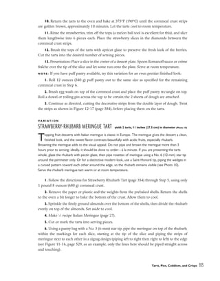 10. Return the tarts to the oven and bake at 375°F (190°C) until the cornmeal crust strips
are golden brown, approximately 10 minutes. Let the tarts cool to room temperature.
11. Rinse the strawberries, trim off the tops (a melon ball tool is excellent for this), and slice
them lengthwise into 6 pieces each. Place the strawberry slices in the diamonds between the
cornmeal crust strips.
12. Brush the tops of the tarts with apricot glaze to preserve the fresh look of the berries.
Cut the tarts into the desired number of serving pieces.
13. Presentation: Place a slice in the center of a dessert plate. Spoon Romanoff sauce or crème
fraîche over the tip of the slice and let some run onto the plate. Serve at room temperature.
N O T E : If you have puff pastry available, try this variation for an even prettier finished look:
1. Roll 12 ounces (340 g) puff pastry out to the same size as specified for the remaining
cornmeal crust in Step 6.
2. Brush egg wash on top of the cornmeal crust and place the puff pastry rectangle on top.
Roll a dowel or rolling pin across the top to be certain the 2 sheets of dough are attached.
3. Continue as directed, cutting the decorative strips from the double layer of dough. Twist
the strips as shown in Figure 12-17 (page 584), before placing them on the tarts.
V A R I A T I O N
STRAWBERRY-RHUBARB MERINGUE TART yield: 2 tarts, 11 inches (27.5 cm) in diameter (Photo 10)
Topping fruit desserts with Italian meringue is classic in Europe. The meringue gives the dessert a clean,
finished look, and the sweet flavor contrasts beautifully with acidic fruits, especially rhubarb.
Browning the meringue adds to the visual appeal. Do not pipe and brown the meringue more than 3
hours prior to serving; ideally, it should be done to order––à la minute. If you are presenting the tarts
whole, glaze the rhubarb with pectin glaze, then pipe rosettes of meringue using a No. 6 (12-mm) star tip
around the perimeter only. Or for a distinctive modern look, use a Saint-Honoré tip, piping the wedges in
a curved pattern toward each other around the edge, so the rhubarb remains visible (see Photo 10).
Serve the rhubarb meringue tart warm or at room temperature.
1. Follow the directions for Strawberry Rhubarb Tart (page 354) through Step 5, using only
1 pound 8 ounces (680 g) cornmeal crust.
2. Remove the paper or plastic and the weights from the prebaked shells. Return the shells
to the oven a bit longer to bake the bottom of the crust. Allow them to cool.
3. Sprinkle the finely ground almonds over the bottom of the shells, then divide the rhubarb
evenly on top of the almonds. Set aside to cool.
4. Make 1
⁄2 recipe Italian Meringue (page 27).
5. Cut or mark the tarts into serving pieces.
6. Using a pastry bag with a No. 3 (6-mm) star tip, pipe the meringue on top of the rhubarb,
within the markings for each slice, starting at the tip of the slice and piping the strips of
meringue next to each other in a zigzag design (piping left to right then right to left) to the edge
(see Figure 11-16, page 529, as an example, only the lines here should be piped straight across
and touching).
Tarts, Pies, Cobblers, and Crisps 355
 