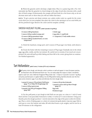 6. Warm the ganache until it develops a slight shine. Place in a pastry bag with a No. 4 (8-
mm) plain tip. Pipe the ganache in a heart design at the edge of each slice; decorate with a small
slice of fresh orange. (Unfortunately, the oranges will look fresh for a few hours only, so do not
decorate more tarts or slices than you will use within that time.)
N O T E : To get a precise and sharp contrast, use a plain cookie cutter as a guide for the center
circle when you cut your template, then place the cutter in the opening to act as a seal while you
sift the powdered sugar. Remove the cutter and the template carefully.
SWEDISH HAZELNUT FILLING yield: 3 pounds (1 kg 365 g)
1. Grind the hazelnuts, orange peel, and 6 ounces (170 g) sugar very finely, until almost a
paste.
2. Cream the butter with the remaining 6 ounces (170 g) sugar. Gradually mix in the whole
eggs, egg yolks, vanilla, and the nut mixture. Be careful not to overmix; if too much air is incor-
porated, the tarts will puff up while baking and then fall in the center, giving them an unattrac-
tive finished appearance.
Tart Hollandaise yield: 2 tarts, 11 inches (27.5 cm) in diameter
Puff pastry, short dough, and almonds, which combine so well and appear in many European pastries,
are featured in this old-fashioned Dutch tart. You can easily adapt this recipe to make a wonderful
apple or pear tart. Use a little less frangipane filling (make only 1
⁄2 recipe or 2 pounds 5 ounces/1 kg 50 g)
and press poached pears or apples halfway into the filling before baking. Sprinkle almonds over the fruit
(plus some cinnamon sugar, if you like) and eliminate the short dough strips.
1. Cut the puff pastry or pie dough in half. Roll out one piece at a time to 1
⁄8 inch (3 mm)
thick and line 2 tart pans (false-bottomed or solid), 11 inches (27.5 cm) in diameter. Using your
thumbs, press the dough up about 1
⁄4 inch (6 mm) above the edge of the pans to allow for shrink-
age. Place a circle of baking paper or a sheet of commercial-grade plastic wrap (see page 326) in
each pan to cover the bottom and sides, fill with dried beans or pie weights, and let rest for at
least 30 minutes in the refrigerator.
358 The Professional Pastry Chef: Fundamentals
12 ounces (340 g) hazelnuts
5 ounces (140 g) candied orange peel
12 ounces (340 g) granulated sugar
12 ounces (340 g) unsalted butter, at room
temperature
3 whole eggs
4 egg yolks (1
⁄3 cup/80 ml)
11
⁄2 teaspoons (7.5 ml) vanilla extract
1 pound 12 ounces (795 g) Quick Puff Pastry
(page 77) or Flaky Pie Dough (page 62)
5 ounces (140 g) apricot jam
3 pounds (1 kg 365 g) Frangipane Filling
(page 842)
2 ounces (55 g) sliced almonds
1 pound 6 ounces (625 g) Short Dough
(page 67)
Egg wash
Powdered sugar
 