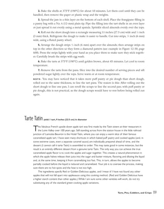 2. Bake the shells at 375°F (190°C) for about 10 minutes. Let them cool until they can be
handled, then remove the paper or plastic wrap and the weights.
3. Spread the jam in a thin layer on the bottom of each shell. Place the frangipane filling in
a pastry bag with a No. 6 (12-mm) plain tip. Pipe the filling into the tart shells in an even layer
or just spread it out evenly using a metal spatula. Sprinkle sliced almonds evenly over the tops.
4. Roll out the short dough into a rectangle measuring 11 inches (27.5 cm) wide and 1
⁄8 inch
(3 mm) thick. Refrigerate the dough to make it easier to handle. Cut into strips, 1
⁄4 inch (6 mm)
wide, using a fluted pastry wheel.
5. Arrange the dough strips 1
⁄4 inch (6 mm) apart over the almonds; then arrange strips on
top in the other direction so they form a diamond pattern (see example in Figure 12-30, page
600). Press the strips lightly with your hand as you place them to make sure they stick togeth-
er. Carefully brush the strips with egg wash.
6. Bake the tarts at 375°F (190°C) until golden brown, about 45 minutes. Let cool to room
temperature.
7. Remove the tarts from the pans. Slice into the desired number of serving pieces and sift
powdered sugar lightly over the tops. Serve warm or at room temperature.
N O T E : You may have noticed that it takes more puff pastry or pie dough than short dough,
rolled out to the same thickness, to line the tart pans. The reason is this: After rolling out the
short dough to line one pan, I can reroll the scraps to line the second pan; with puff pastry or
pie dough, this is not practical, as the dough scraps would have to rest before being rolled out
again.
Tarte Tatin yield: 1 tart, 9 inches (22.5 cm) in diameter
This fabulous French upside-down apple tart was first made by the Tatin sisters at their restaurant in
the Loire Valley over 100 years ago. Still standing across from the station house in the little railroad
junction of Lamotte-Beuvron is the Hotel Tatin, where you can enjoy a warm slice of their famous
caramelized apple tart. I have seen many shortcuts in which baked puff pastry and cooked apples (and, in
some extreme cases, even a separate caramel sauce) are individually prepared ahead of time, and the
dessert (I cannot call it tarte Tatin) is assembled to order. This may taste good in some instances, but the
result is an entirely different dessert from a genuine tarte Tatin. The only way you can achieve the true
caramelized apple flavor is to cook the apples and sugar together. This creates a natural phenomenon in
which the apple halves release their juice into the sugar and butter mixture, flavoring and diluting the liquid
and, at the same time, keeping it from caramelizing too fast. This, in turn, allows the apples to become
partially cooked before the liquid is reduced and caramelized. Your job is to oversee the process, making
sure there are no hot spots and the heat is not too high.
The ingredients specify Red or Golden Delicious apples, and I mean it! I have not found any other
apples that will not fall apart into applesauce using this cooking method. (Red and Golden Delicious have
a higher starch content than other apples.) While I am sure some other varieties will work, do not try
substituting any of the standard green cooking apple variations.
Tarts, Pies, Cobblers, and Crisps 359
 