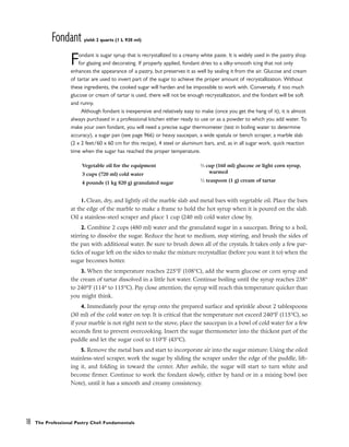Fondant yield: 2 quarts (1 L 920 ml)
Fondant is sugar syrup that is recrystallized to a creamy white paste. It is widely used in the pastry shop
for glazing and decorating. If properly applied, fondant dries to a silky-smooth icing that not only
enhances the appearance of a pastry, but preserves it as well by sealing it from the air. Glucose and cream
of tartar are used to invert part of the sugar to achieve the proper amount of recrystallization. Without
these ingredients, the cooked sugar will harden and be impossible to work with. Conversely, if too much
glucose or cream of tartar is used, there will not be enough recrystallization, and the fondant will be soft
and runny.
Although fondant is inexpensive and relatively easy to make (once you get the hang of it), it is almost
always purchased in a professional kitchen either ready to use or as a powder to which you add water. To
make your own fondant, you will need a precise sugar thermometer (test in boiling water to determine
accuracy), a sugar pan (see page 966) or heavy saucepan, a wide spatula or bench scraper, a marble slab
(2 x 2 feet/60 x 60 cm for this recipe), 4 steel or aluminum bars, and, as in all sugar work, quick reaction
time when the sugar has reached the proper temperature.
1. Clean, dry, and lightly oil the marble slab and metal bars with vegetable oil. Place the bars
at the edge of the marble to make a frame to hold the hot syrup when it is poured on the slab.
Oil a stainless-steel scraper and place 1 cup (240 ml) cold water close by.
2. Combine 2 cups (480 ml) water and the granulated sugar in a saucepan. Bring to a boil,
stirring to dissolve the sugar. Reduce the heat to medium, stop stirring, and brush the sides of
the pan with additional water. Be sure to brush down all of the crystals. It takes only a few par-
ticles of sugar left on the sides to make the mixture recrystallize (before you want it to) when the
sugar becomes hotter.
3. When the temperature reaches 225°F (108°C), add the warm glucose or corn syrup and
the cream of tartar dissolved in a little hot water. Continue boiling until the syrup reaches 238°
to 240°F (114° to 115°C). Pay close attention; the syrup will reach this temperature quicker than
you might think.
4. Immediately pour the syrup onto the prepared surface and sprinkle about 2 tablespoons
(30 ml) of the cold water on top. It is critical that the temperature not exceed 240°F (115°C), so
if your marble is not right next to the stove, place the saucepan in a bowl of cold water for a few
seconds first to prevent overcooking. Insert the sugar thermometer into the thickest part of the
puddle and let the sugar cool to 110°F (43°C).
5. Remove the metal bars and start to incorporate air into the sugar mixture: Using the oiled
stainless-steel scraper, work the sugar by sliding the scraper under the edge of the puddle, lift-
ing it, and folding in toward the center. After awhile, the sugar will start to turn white and
become firmer. Continue to work the fondant slowly, either by hand or in a mixing bowl (see
Note), until it has a smooth and creamy consistency.
18 The Professional Pastry Chef: Fundamentals
Vegetable oil for the equipment
3 cups (720 ml) cold water
4 pounds (1 kg 820 g) granulated sugar
2
⁄3 cup (160 ml) glucose or light corn syrup,
warmed
1
⁄2 teaspoon (1 g) cream of tartar
 