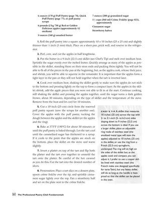 1. Roll the puff pastry into a square approximately 10 x 10 inches (25 x 25 cm) and slightly
thinner than 1
⁄8 inch (3 mm) thick. Place on a sheet pan, prick well, and reserve in the refriger-
ator.
2. Peel, core, and cut the apples in half lengthwise.
3. Put the butter in a 9-inch (22.5-cm) skillet (see Chef’s Tip) and melt over medium heat.
Sprinkle the sugar evenly over the melted butter. Quickly arrange as many of the apples as pos-
sible in the skillet, standing them on their stem ends and packing them tightly. You will not be
able to fit all of the pieces in the pan at the beginning, but, as the apples cook, release their juice,
and shrink, you will be able to squeeze in the remainder. It is important that the apples form a
tight layer in the pan or they will not hold together when the tart is inverted later.
4. Cook over medium heat, shaking the skillet gently to make sure the apples do not stick
to the bottom and pressing lightly on the top to form a compact layer. As the apples in the skil-
let shrink, add the apple pieces that you were not able to fit in at the start. Continue cooking,
still shaking the skillet and pressing the apples together, until the sugar turns a dark golden
brown, about 30 minutes, depending on the type of skillet and the temperature of the stove.
Remove from the heat and let cool for 10 minutes.
5. Cut a 10-inch (25-cm) circle from the reserved
puff pastry square (save the scraps for another use).
Cover the apples with the puff pastry, tucking the
dough between the apples and the skillet (or the apples
and the ring).
6. Bake at 375°F (190°C) for about 30 minutes or
until the puff pastry is baked through. Let the tart cool
until the caramelized sugar has thickened to a syrup.
If it cools to the point that the apples are stuck on
the bottom, place the skillet on the stove and warm
slightly.
7. Invert a platter on top of the tart and flip both
the platter and the tart over together to unmold the
tart onto the platter. Be careful of the hot caramel
as you do this. Cut the tart into the desired number of
slices.
8. Presentation: Place a tart slice on a dessert plate,
spoon crème fraîche over the tip, and sprinkle cinna-
mon sugar lightly over the top. Fan a strawberry half
and set on the plate next to the crème fraîche.
360 The Professional Pastry Chef: Fundamentals
6 ounces (170 g) Puff Pastry (page 74), Quick
Puff Pastry (page 77), or puff pastry
scraps
6 pounds (2 kg 730 g) Red or Golden
Delicious apples (approximately 12
medium)
5 ounces (140 g) unsalted butter
7 ounces (200 g) granulated sugar
11
⁄2 cups (360 ml) Crème Fraîche (page 821),
approximately
Cinnamon sugar
Strawberry halves
C H E F ’ S T I P A skillet that measures
10 inches (25 cm) across the top with
2- to 21
⁄2-inch (5- to 6.2-cm) sides
sloping down to 9 inches (22.5 cm)
across the bottom is ideal. If you use
a larger skillet, place an adjustable
ring made of stainless steel (the
anodized metal type will stain the
apples) adjusted to 10 inches (25 cm)
in the skillet, or use the ring from a
9-inch (22.5-cm) springform,
unclamped.The ring will sit high on
the sides of the skillet but, as the
apples cook and compact, you can
adjust it. I prefer to use a copper skil-
let lined with stainless steel (the
French make one designed specifically
for tarte Tatin), but any heavy skillet
will do as long as the handle is heat-
proof so that the skillet can be placed
in the oven.
 
