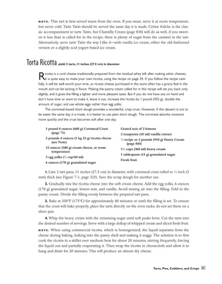 N O T E : This tart is best served warm from the oven. If you must, serve it at room temperature,
but never cold. Tarte Tatin should be served the same day it is made. Crème fraîche is the clas-
sic accompaniment to tarte Tatin, but Chantilly Cream (page 838) will do as well, if you sweet-
en it less than is called for in the recipe; there is plenty of sugar from the caramel in the tart.
Alternatively, serve tarte Tatin the way I like it––with vanilla ice cream, either the old-fashioned
version or a slightly acid yogurt-based ice cream.
Torta Ricotta yield: 2 tarts, 11 inches (27.5 cm) in diameter
Ricotta is a curd cheese traditionally prepared from the residual whey left after making other cheeses.
It is quite easy to make your own ricotta, using the recipe on page 34. If you follow the recipe care-
fully, it will be well worth your time, as ricotta cheese purchased in the store often has a grainy feel in the
mouth and can be lacking in flavor. Making the pastry cream called for in this recipe will set you back only
slightly, and it gives the filling a lighter and more pleasant taste. But if you do not have any on hand and
don’t have time or want to make it, leave it out, increase the ricotta by 1 pound (455 g), double the
amount of sugar, and use whole eggs rather than egg yolks.
The cornmeal-based short dough provides a wonderful, crisp crust. However, if this dessert is not to
be eaten the same day it is made, it is better to use plain short dough. The cornmeal absorbs moisture
more quickly and the crust becomes soft after one day.
1. Line 2 tart pans, 11 inches (27.5 cm) in diameter, with cornmeal crust rolled to 1
⁄8 inch (3
mm) thick (see Figure 7-1, page 325). Save the scrap dough for another use.
2. Gradually mix the ricotta cheese into the soft cream cheese. Add the egg yolks, 6 ounces
(170 g) granulated sugar, lemon zest, and vanilla. Avoid mixing air into the filling. Fold in the
pastry cream. Divide the filling evenly between the prepared tart pans.
3. Bake at 350°F (175°C) for approximately 40 minutes or until the filling is set. To ensure
that the crust will bake properly, place the tarts directly on the oven racks; do not set them on a
sheet pan.
4. Whip the heavy cream with the remaining sugar until soft peaks form. Cut the tarts into
the desired number of servings. Serve with a large dollop of whipped cream and sliced fresh fruit.
N O T E : When using commercial ricotta, which is homogenized, the liquid separates from the
cheese during baking, leaking into the pastry shell and making it soggy. The solution is to first
cook the ricotta in a skillet over medium heat for about 20 minutes, stirring frequently, forcing
the liquid out and partially evaporating it. Then wrap the ricotta in cheesecloth and allow it to
hang and drain for 20 minutes. This will produce an almost dry cheese.
Tarts, Pies, Cobblers, and Crisps 361
1 pound 8 ounces (680 g) Cornmeal Crust
(page 71)
2 pounds 4 ounces (1 kg 25 g) ricotta cheese
(see Note)
12 ounces (340 g) cream cheese, at room
temperature
3 egg yolks (1
⁄4 cup/60 ml)
6 ounces (170 g) granulated sugar
Grated zest of 2 lemons
2 teaspoons (10 ml) vanilla extract
1
⁄3 recipe or 2 pounds (910 g) Pastry Cream
(page 845)
11
⁄2 cups (360 ml) heavy cream
1 tablespoon (15 g) granulated sugar
Fresh fruit
 