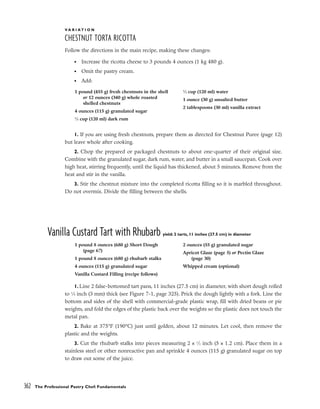 V A R I A T I O N
CHESTNUT TORTA RICOTTA
Follow the directions in the main recipe, making these changes:
• Increase the ricotta cheese to 3 pounds 4 ounces (1 kg 480 g).
• Omit the pastry cream.
• Add:
1. If you are using fresh chestnuts, prepare them as directed for Chestnut Puree (page 12)
but leave whole after cooking.
2. Chop the prepared or packaged chestnuts to about one-quarter of their original size.
Combine with the granulated sugar, dark rum, water, and butter in a small saucepan. Cook over
high heat, stirring frequently, until the liquid has thickened, about 5 minutes. Remove from the
heat and stir in the vanilla.
3. Stir the chestnut mixture into the completed ricotta filling so it is marbled throughout.
Do not overmix. Divide the filling between the shells.
Vanilla Custard Tart with Rhubarb yield: 2 tarts, 11 inches (27.5 cm) in diameter
1. Line 2 false-bottomed tart pans, 11 inches (27.5 cm) in diameter, with short dough rolled
to 1
⁄8 inch (3 mm) thick (see Figure 7-1, page 325). Prick the dough lightly with a fork. Line the
bottom and sides of the shell with commercial-grade plastic wrap, fill with dried beans or pie
weights, and fold the edges of the plastic back over the weights so the plastic does not touch the
metal pan.
2. Bake at 375°F (190°C) just until golden, about 12 minutes. Let cool, then remove the
plastic and the weights.
3. Cut the rhubarb stalks into pieces measuring 2 x 1
⁄2 inch (5 x 1.2 cm). Place them in a
stainless steel or other nonreactive pan and sprinkle 4 ounces (115 g) granulated sugar on top
to draw out some of the juice.
362 The Professional Pastry Chef: Fundamentals
1 pound (455 g) fresh chestnuts in the shell
or 12 ounces (340 g) whole roasted
shelled chestnuts
4 ounces (115 g) granulated sugar
1
⁄2 cup (120 ml) dark rum
1
⁄2 cup (120 ml) water
1 ounce (30 g) unsalted butter
2 tablespoons (30 ml) vanilla extract
1 pound 8 ounces (680 g) Short Dough
(page 67)
1 pound 8 ounces (680 g) rhubarb stalks
4 ounces (115 g) granulated sugar
Vanilla Custard Filling (recipe follows)
2 ounces (55 g) granulated sugar
Apricot Glaze (page 5) or Pectin Glaze
(page 30)
Whipped cream (optional)
 