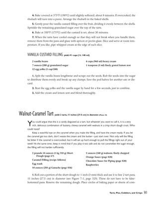 4. Bake covered at 375°F (190°C) until slightly softened, about 8 minutes. If overcooked, the
rhubarb will turn into a puree. Arrange the rhubarb in the baked shells.
5. Gently pour the vanilla custard filling over the fruit, dividing it evenly between the shells.
Sprinkle the remaining granulated sugar over the top of the tarts.
6. Bake at 350°F (175°C) until the custard is set, about 30 minutes.
7. When the tarts have cooled enough so that they will not break when you handle them,
remove them from the pans and glaze with apricot or pectin glaze. Slice and serve at room tem-
perature. If you like, pipe whipped cream at the edge of each slice.
VANILLA CUSTARD FILLING yield: 43
/4 cups (1L 140 ml)
1. Split the vanilla beans lengthwise and scrape out the seeds. Rub the seeds into the sugar
to distribute them evenly and break up any clumps. Save the pod halves for another use or dis-
card.
2. Beat the egg yolks and the vanilla sugar by hand for a few seconds, just to combine.
3. Add the cream and lemon zest and blend thoroughly.
Walnut-Caramel Tart yield: 2 tarts, 11 inches (27.5 cm) in diameter (Photo 10)
You could argue that this is a candy disguised as a tart, but whatever you want to call it, it is a very
rich, delicious combination of buttery, chewy caramel with walnuts in a crisp short dough crust. Who
could resist?
Keep a watchful eye on the caramel when you make the filling, and have the cream ready. If you let
the caramel get too dark, don’t waste the cream and the butter––just start over. Not only will the filling
be bitter if the caramel is overcooked, but it will set up hard enough to pull the fillings right out of your
teeth! At the same time, keep in mind that if you play it too safe and do not caramelize the sugar enough,
the filling will not harden sufficiently.
1. Roll out a portion of the short dough to 1
⁄8 inch (3 mm) thick and use it to line 2 tart pans,
11 inches (27.5 cm) in diameter (see Figure 7-1, page 325). These do not have to be false-
bottomed pans. Reserve the remaining dough. Place circles of baking paper or sheets of com-
Tarts, Pies, Cobblers, and Crisps 363
2 vanilla beans
7 ounces (200 g) granulated sugar
12 egg yolks (1 cup/240)
4 cups (960 ml) heavy cream
1 teaspoon (5 ml) finely grated lemon zest
2 pounds 14 ounces (1 kg 310 g) Short
Dough (page 67)
Caramel Filling (recipe follows)
Egg wash
10 ounces (285 g) Ganache (page 836)
5 ounces (140 g) walnuts, finely chopped
Orange Sauce (page 828)
Chocolate Sauce for Piping (page 820)
Raspberries
 
