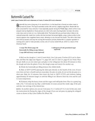 P I E S
Buttermilk Custard Pie
yield: 2 pies, 9 inches (22.5 cm) in diameter, or 2 tarts, 11 inches (27.5 cm) in diameter
Buttermilk has come a long way. In its natural form, it is the liquid that is forced out when cream is
churned into butter. This liquid resembles nonfat milk and has a slightly tangy flavor. Buttermilk has
been consumed for many centuries. It was especially popular during the Middle Ages, where at first it was
enjoyed only by shepherds or those persons on a farm who were churning butter; but later, the aristo-
cratic class came to look on it as a fashionable drink. The buttermilk you purchase today is likely to be
cultured buttermilk, made from nonfat milk that has been fermented slightly, using a culture similar to the
natural organism that coagulates heavy cream, allowing it to be churned into butter. The milk is then treat-
ed to kill any bacteria and stop the souring (fermentation) process. Buttermilk is a popular ingredient in
cooking and is used to make pancakes, scones, and, of course, buttermilk pie, which is a classic of the
American South.
1. Roll out the dough to 1
⁄8 inch (3 mm) thick. Line 2 pie pans, 9 inches (22.5 cm) in diam-
eter, and flute the edges (see Figures 7-1, page 325, and 2-2 and 2-3, page 63; see Note). Place
the pie shells on an even sheet pan and place in the refrigerator for about 30 minutes to firm
the dough and relax the gluten. Cover the dough scraps and reserve for another use.
2. Divide the buttermilk pie filling between the chilled shells.
3. Bake at 425°F (219°C) placing the sheet pan directly on the hearth of the oven. If your
oven does not have a hearth and you must place the pies on racks, do not set the pie pans on a
sheet pan. Bake for 15 minutes, then lower the heat to 350°F (175°C) and continue baking
approximately 35 minutes longer or until the filling is set. Remove from the oven and let cool
to room temperature.
4. If desired, whip the heavy cream and the sugar until stiff peaks form. Place in a pastry bag
with a No. 7 (14 mm) star tip. Pipe a shell border of cream around the inside edge of the pies
and slice into servings of the desired size.
N O T E : As another option, you can use 2 tart pans, 11 x 3
⁄4 inches (27.5 x 2 cm). In this case, omit
the instructions for fluting the edges of the dough. If you use tart pans, try piping the whipped
cream as shown in Key Lime Chiffon Pie (Photo 39).
Tarts, Pies, Cobblers, and Crisps 365
1 recipe Pâte Brisée (page 64)
Buttermilk Pie Filling (recipe follows)
2 cups (480 ml) heavy cream (optional)
1 tablespoon (15 ml) granulated sugar
(optional)
 