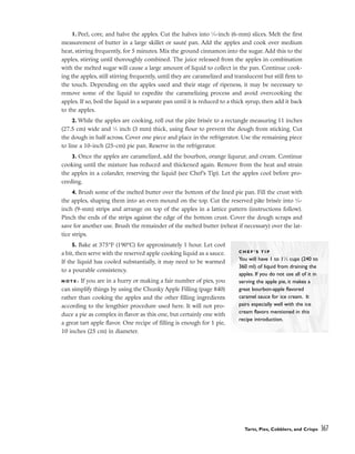 1. Peel, core, and halve the apples. Cut the halves into 1
⁄4-inch (6-mm) slices. Melt the first
measurement of butter in a large skillet or sauté pan. Add the apples and cook over medium
heat, stirring frequently, for 5 minutes. Mix the ground cinnamon into the sugar. Add this to the
apples, stirring until thoroughly combined. The juice released from the apples in combination
with the melted sugar will cause a large amount of liquid to collect in the pan. Continue cook-
ing the apples, still stirring frequently, until they are caramelized and translucent but still firm to
the touch. Depending on the apples used and their stage of ripeness, it may be necessary to
remove some of the liquid to expedite the caramelizing process and avoid overcooking the
apples. If so, boil the liquid in a separate pan until it is reduced to a thick syrup, then add it back
to the apples.
2. While the apples are cooking, roll out the pâte brisée to a rectangle measuring 11 inches
(27.5 cm) wide and 1
⁄8 inch (3 mm) thick, using flour to prevent the dough from sticking. Cut
the dough in half across. Cover one piece and place in the refrigerator. Use the remaining piece
to line a 10-inch (25-cm) pie pan. Reserve in the refrigerator.
3. Once the apples are caramelized, add the bourbon, orange liqueur, and cream. Continue
cooking until the mixture has reduced and thickened again. Remove from the heat and strain
the apples in a colander, reserving the liquid (see Chef’s Tip). Let the apples cool before pro-
ceeding.
4. Brush some of the melted butter over the bottom of the lined pie pan. Fill the crust with
the apples, shaping them into an even mound on the top. Cut the reserved pâte brisée into 3
⁄8-
inch (9-mm) strips and arrange on top of the apples in a lattice pattern (instructions follow).
Pinch the ends of the strips against the edge of the bottom crust. Cover the dough scraps and
save for another use. Brush the remainder of the melted butter (reheat if necessary) over the lat-
tice strips.
5. Bake at 375°F (190°C) for approximately 1 hour. Let cool
a bit, then serve with the reserved apple cooking liquid as a sauce.
If the liquid has cooled substantially, it may need to be warmed
to a pourable consistency.
N O T E : If you are in a hurry or making a fair number of pies, you
can simplify things by using the Chunky Apple Filling (page 840)
rather than cooking the apples and the other filling ingredients
according to the lengthier procedure used here. It will not pro-
duce a pie as complex in flavor as this one, but certainly one with
a great tart apple flavor. One recipe of filling is enough for 1 pie,
10 inches (25 cm) in diameter.
Tarts, Pies, Cobblers, and Crisps 367
C H E F ’ S T I P
You will have 1 to 11
⁄2 cups (240 to
360 ml) of liquid from draining the
apples. If you do not use all of it in
serving the apple pie, it makes a
great bourbon-apple flavored
caramel sauce for ice cream. It
pairs especially well with the ice
cream flavors mentioned in this
recipe introduction.
 