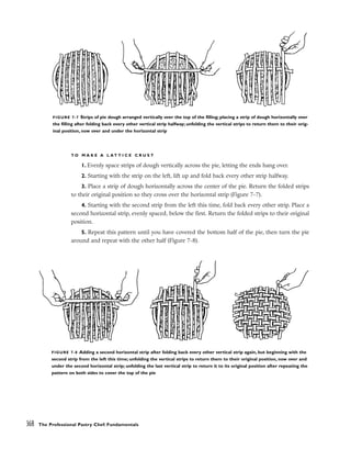 T O M A K E A L A T T I C E C R U S T
1. Evenly space strips of dough vertically across the pie, letting the ends hang over.
2. Starting with the strip on the left, lift up and fold back every other strip halfway.
3. Place a strip of dough horizontally across the center of the pie. Return the folded strips
to their original position so they cross over the horizontal strip (Figure 7-7).
4. Starting with the second strip from the left this time, fold back every other strip. Place a
second horizontal strip, evenly spaced, below the first. Return the folded strips to their original
position.
5. Repeat this pattern until you have covered the bottom half of the pie, then turn the pie
around and repeat with the other half (Figure 7-8).
368 The Professional Pastry Chef: Fundamentals
FIGURE 7-7 Strips of pie dough arranged vertically over the top of the filling; placing a strip of dough horizontally over
the filling after folding back every other vertical strip halfway; unfolding the vertical strips to return them to their orig-
inal position, now over and under the horizontal strip
FIGURE 7-8 Adding a second horizontal strip after folding back every other vertical strip again, but beginning with the
second strip from the left this time; unfolding the vertical strips to return them to their original position, now over and
under the second horizontal strip; unfolding the last vertical strip to return it to its original position after repeating the
pattern on both sides to cover the top of the pie
 